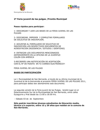 Municipalidad de San Bernardo




2º Feria juvenil de las pulgas /Frontis Municipal


Pasos rápidos para participar:

1- DESCARGAR Y LEER LAS BASES DE LA FERIA JUVENIL DE LAS
PULGAS

2- DESCARGAR, IMPRIMIR Y COMPLETAR FORMULARIO
DE SOLICITUD DE INSCRIPCIÓN.

3- ADJUNTAR AL FORMULARIO DE SOLICITUD DE
INSCRIPCIÓN LOS RESPECTIVOS DOCUMENTOS DE
ACREDITACIÓN (RESIDENCIA / ESTUDIO / IDENTIDAD)

4- ENTREGAR LOS DOCUMENTOS MENCIONADOS
ANTERIORMENTE EN LA OFICINA DE LA JUVENTUD
COLÓN CON AMÉRICA

5-RECIBIRÁS UNA NOTIFICACIÓN DE ACEPTACIÓN
CON EL Nº DE PUESTO EN TU CORREO ELECTRÓNICO!!

FERIA JUVENIL DE LAS PULGAS

BASES DE PARTICIPACIÓN


La I. Municipalidad de San Bernardo, a través de su oficina municipal de la
Juventud te da la bienvenida al proyecto FERIA JUVENIL DE LAS PULGAS 2011,
para participar debes leer atentamente este documento.


La segunda versión de la Feria juvenil de las Pulgas, tendrá lugar en el
Estacionamiento Sur de la Municipalidad de San Bernardo, entre calles
Eyzaguirre y Prat desde las 13:00 a 18:00 hrs.

- Sábado 03 de de Septiembre

Sólo podrán inscribirse jóvenes estudiantes de Educación media,
técnica y/o superior, entre 15 y 29 años que residan en la comuna de
San Bernardo.
 