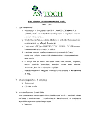 Bases Festival de Cortometrajes y expresión artística.
                                       ENETO 2012.-
1- Aspectos Generales:
        a. Pueden dirigir un trabajo en el FESTIVAL DE CORTOMETRAJES Y EXPRESIÓN
             ARTISITCA solo los estudiantes de Terapia Ocupacional de pregrado del territorio
             nacional o latinoamericano.
        b. El material o manifestación artística debe tener un contenido relacionado directa
             o indirectamente con la Terapia Ocupacional.
        c. Pueden asistir al FESTIVAL DE CORTOMETRAJES Y EXPRESIÓN ARTISITCA cualquier
             individuo que presente el interés en hacerlo.
        d. Pueden participar del trabajo de un estudiante de pregrado de Terapia
             Ocupacional, cualquier individuo que quiera contribuir al trabajo y sea avalado
             por el director.
        e. El trabajo debe ser inédito, destacando temas como inclusión, integración,
             trabajo,   educación,   autocuidado,    desarrollo,   cultura,   medio   ambiente,
             discapacidad, todo relacionado con la ocupación
        f.   Los trabajos deben ser entregados para su evaluación antes del 28 de septiembre
             de 2012.


2- Categorías de postulación de los trabajos
        a. Cortometraje
        b. Expresión artística


3- Bases para la postulación de trabajos
   Los trabajos ya sean cortometrajes o muestras de expresión artística a ser presentados en
   el FESTIVAL DE CORTOMETRAJES Y EXPRESIÓN ARTISITCA y deben contar con los siguientes
   requerimientos para ser aprobados a participar:
        a. Definición:
 