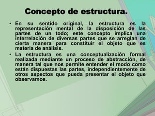Concepto de estructura.
• En su sentido original, la estructura es la
  representación mental de la disposición de las
  partes de un todo; este concepto implica una
  interrelación de diversas partes que se arreglan de
  cierta manera para constituir el objeto que es
  materia de análisis.
• La estructura es una conceptualización formal
  realizada mediante un proceso de abstracción, de
  manera tal que nos permite entender el modo como
  están dispuestas las partes, independientemente de
  otros aspectos que pueda presentar el objeto que
  observamos.
 