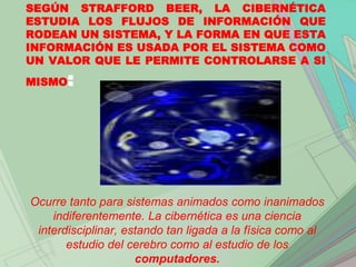 SEGÚN STRAFFORD BEER, LA CIBERNÉTICA
ESTUDIA LOS FLUJOS DE INFORMACIÓN QUE
RODEAN UN SISTEMA, Y LA FORMA EN QUE ESTA
INFORMACIÓN ES USADA POR EL SISTEMA COMO
UN VALOR QUE LE PERMITE CONTROLARSE A SI
MISMO  :




Ocurre tanto para sistemas animados como inanimados
    indiferentemente. La cibernética es una ciencia
 interdisciplinar, estando tan ligada a la física como al
       estudio del cerebro como al estudio de los
                     computadores.
 