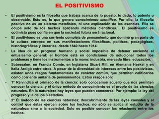 EL POSITIVISMO
•   El positivismo es la filosofía que trabaja acerca de lo puesto, lo dado, lo patente u
    observable. Esto es, lo que genera conocimiento científico. Por ello, la filosofía
    positiva no es un sistema metafísico, ni una explicación de las esencias. Ella se
    ocupa solo de los hechos aplicando métodos científicos. El positivismo es
    optimista pues confía en que la sociedad futura será racional.
•   El positivismo es una corriente compleja de pensamiento que dominó gran parte de
    la cultura europea en sus manifestaciones filosóficas, políticas, pedagógicas,
    historiográficas y literarias, desde 1840 hasta 1914.
•   La idea de un progreso humano y social imposible de detener enciende el
    entusiasmo general: el hombre está en condiciones de solucionar todos los
    problemas y tiene los instrumentos a la mano: industria, mercado libre, educación.
•   Sobresalen: en Francia Comte, en Inglaterra Stuart Mill, en Alemania Haekel y en
    Italia Ardigó entre otros. A pesar de la diversidad de intereses entre los positivistas,
    existen unos rasgos fundamentales de carácter común, que permiten calificarlos
    como corriente unitaria de pensamientos. Estos rasgos son:
•   1° Reivindica el primado de la ciencia: solo conocemos aquello que nos permiten
    conocer la ciencia, y el único método de conocimiento es el propio de las ciencias
    naturales. En la naturaleza hay leyes que pueden conocerse. Por ejemplo: la ley del
    progreso y la de los 3 estadios.
•   2° Él método de las ciencias naturales; descubrimiento de las leyes causales y el
    control que éstas ejercen sobre los hechos, no sólo se aplica al estudio de la
    naturaleza sino a la sociedad. Solo es posible conocer las relaciones entre los
    hechos.
 