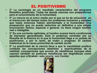 EL POSITIVISMO
•   3° La sociología es un resultado característico del programa
    filosófico positivista. Todas las demás ciencias son preparatorias
    para el conocimiento de la humanidad.
•   4° La ciencia es el único medio por el que se ha de solucionar en
    el transcurso del tiempo todos los problemas humanos y sociales
    que hasta entonces habían atormentado a la humanidad. Una
    proposición que no pueda reducirse en definitiva a una simple
    enunciación fáctica, especial o general, no tiene ningún sentido
    real o inteligible.
•   5° Es una corriente optimista, el hombre avanza hacia condiciones
    de bienestar generalizado. Esto lo podemos constatar por su
    filosofía de la historia en la que la humanidad llega a un estado de
    positivismo, y por lo tanto, de orden y progreso. El cambio
    intelectual es la causa primordial de cambio social.
•   6° La positividad de la ciencia lleva a que la mentalidad positiva
    combata las concepciones idealistas y espiritualistas de la
    realidad, concepciones que acusan de metafísicas (aunque ellos
    cayeran también en posturas metafísicas tan dogmáticas como
    aquellas que criticaban: esto ocurre con Comte)
 