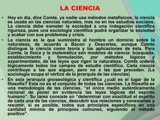 LA CIENCIA
• Hoy en día, dice Comte, ya nadie usa métodos metafísicos, la ciencia
  es usada en las ciencias naturales, mas no en los estudios sociales.
  La ciencia debe someter la sociedad a una indagación científica
  rigurosa, pues una sociología científica podrá organizar la sociedad
  y acabar con sus problemas y crisis.
• La ciencia es la que suministra al hombre un dominio sobre la
  naturaleza, de acuerdo a Bacon y Descartes, aunque Comte
  distingue la ciencia como teoría y las aplicaciones de ésta. Para
  Comte, la física y la matemática son modelos de ciencia: búsqueda,
  establecimiento     y    formulación,   por     métodos      lógicos   y
  experimentales, de las leyes que rigen la naturaleza. Comte ordenó
  lógicamente todos los campos de estudio científico. Cada ciencia
  contribuye a las que siguen, pero no a las que preceden. (La
  sociología ocupa el vértice de la jerarquía de las ciencias)
• En esta jerarquía gnoseológica y científica ¿cuál es el lugar de la
  filosofía? Esta no es el conjunto de todas las ciencias. La filosofía es
  una metodología de las ciencias, “el único medio auténticamente
  racional de poner en evidencia las leyes lógicas del espíritu
  humano”. Su tarea consiste en “determinar con exactitud el espíritu
  de cada una de las ciencias, descubrir sus relaciones y conexiones y
  resumir, si es posible, todos sus principios específicos en una
  cantidad mínima de principios comunes, siguiendo el método
  positivo”.
 