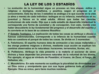 LA LEY DE LOS 3 ESTADÍOS
•   La evolución de la humanidad sigue un proceso en tres etapas: mítica (o
    religiosa o teológica, metafísica, y positiva, según el progreso en el
    conocimiento. Esta ley de los 3 estadios es análoga a lo que sucede en la vida
    (o alma o mente) de cada individuo: teólogos en su infancia, metafísicos en su
    juventud y físicos en la edad adulta. Afirmó que todas las ciencias
    evolucionan de este modo. Dijo que a cada estadio de desarrollo intelectual le
    corresponde una forma de sociedad y de concepción. Con esto, Comte cree
    haber descubierto la ley fundamental del progreso y el desarrollo del espíritu y
    la convierte en la base de su sistema filosófico:
•   1º Estadio Teológico. La explicación de todas las cosas se atribuye a dioses o
    fuerzas sobrenaturales. Corresponde a la infancia de la humanidad cuando
    ésta se cuestiona el porqué de todas las cosas. Se divide en 3 momentos:
•   A. Fetichismo. El espíritu humano dota de animación a las cosas materiales y
    les otorga poderes mágicos o divinos, mediante cuya acción se explican los
    cambios observados en la naturaleza: huracanes, terremotos, lluvias, etc.
•   B. Politeísmo. Atribuye la vida presente a la materia al accionar de seres
    divinos y hace depender los procesos naturales de la voluntad de los dioses.
    Por ejemplo, el agua es símbolo de Poseidón; el trueno, de Zeus; el fuego, de
    Hefestos; etc.
•   C. Monoteísmo. En este momento se sustituye la pluralidad de divinidades por
    un Dios único y omnipotente que con sus leyes gobierna todo el universo.
    Ejemplo: Dios es único, pero tiene muchos nombres.
 