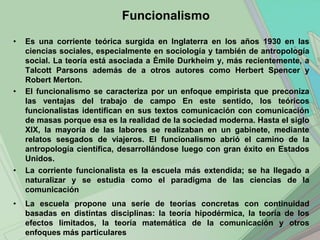Funcionalismo
•   Es una corriente teórica surgida en Inglaterra en los años 1930 en las
    ciencias sociales, especialmente en sociología y también de antropología
    social. La teoría está asociada a Émile Durkheim y, más recientemente, a
    Talcott Parsons además de a otros autores como Herbert Spencer y
    Robert Merton.
•   El funcionalismo se caracteriza por un enfoque empirista que preconiza
    las ventajas del trabajo de campo En este sentido, los teóricos
    funcionalistas identifican en sus textos comunicación con comunicación
    de masas porque esa es la realidad de la sociedad moderna. Hasta el siglo
    XIX, la mayoría de las labores se realizaban en un gabinete, mediante
    relatos sesgados de viajeros. El funcionalismo abrió el camino de la
    antropología científica, desarrollándose luego con gran éxito en Estados
    Unidos.
•   La corriente funcionalista es la escuela más extendida; se ha llegado a
    naturalizar y se estudia como el paradigma de las ciencias de la
    comunicación
•   La escuela propone una serie de teorías concretas con continuidad
    basadas en distintas disciplinas: la teoría hipodérmica, la teoría de los
    efectos limitados, la teoría matemática de la comunicación y otros
    enfoques más particulares
 