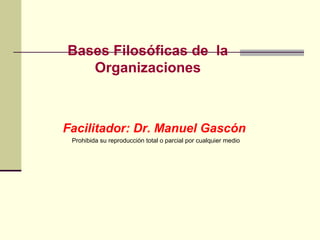 Bases Filosóficas de la
   Organizaciones



Facilitador: Dr. Manuel Gascón
 Prohibida su reproducción total o parcial por cualquier medio
 