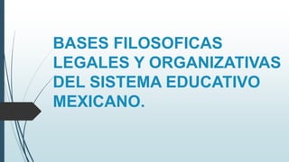 BASES FILOSOFICAS
LEGALES Y ORGANIZATIVAS
DEL SISTEMA EDUCATIVO
MEXICANO.
 