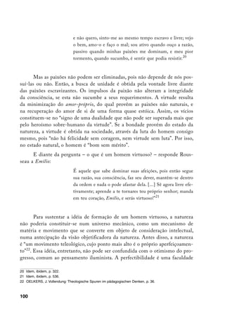 e não quero, sinto-me ao mesmo tempo escravo e livre; vejo
                              o bem, amo-o e faço o mal; sou ativo quando ouço a razão,
                              passivo quando minhas paixões me dominam, e meu pior
                              tormento, quando sucumbo, é sentir que podia resistir.20



       Mas as paixões não podem ser eliminadas, pois não depende de nós pos-
suí-las ou não. Então, a busca de unidade é obtida pela vontade livre diante
das paixões escravizantes. Os impulsos da paixão não alteram a integridade
da consciência, se esta não sucumbe a seus requerimentos. A virtude resulta
da minimização do amor-próprio, do qual provêm as paixões não naturais, e
na recuperação do amor de si de uma forma quase estóica. Assim, os vícios
constituem-se no “signo de uma dualidade que não pode ser superada mais que
pelo heroísmo sobre-humano da virtude”. Se a bondade provém do estado da
natureza, a virtude é obtida na sociedade, através da luta do homem consigo
mesmo, pois “não há felicidade sem coragem, nem virtude sem luta”. Por isso,
no estado natural, o homem é “bom sem mérito”.
      E diante da pergunta – o que é um homem virtuoso? – responde Rous-
seau a Emílio:
                              É aquele que sabe dominar suas afeições, pois então segue
                              sua razão, sua consciência, faz seu dever, mantém-se dentro
                              da ordem e nada o pode afastar dela. [...] Sê agora livre efe-
                              tivamente; aprende a te tornares teu próprio senhor; manda
                              em teu coração, Emílio, e serás virtuoso!”21



       Para sustentar a idéia de formação de um homem virtuoso, a natureza
não poderia constituir-se num universo mecânico, como um mecanismo de
matéria e movimento que se converte em objeto de consideração intelectual,
numa antecipação da visão objetificadora da natureza. Antes disso, a natureza
é “um movimento teleológico, cujo ponto mais alto é o próprio aperfeiçoamen-
to”22. Essa idéia, entretanto, não pode ser confundida com o otimismo do pro-
gresso, comum ao pensamento iluminista. A perfectibilidade é uma faculdade

20 Idem, ibidem, p. 322.
21 Idem, ibidem, p. 536.
22 OELKERS, J. Vollendung: Theologische Spuren im pädagogischen Denken, p. 36.



100
 