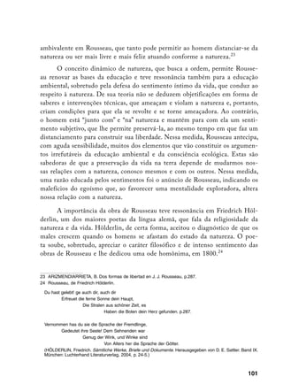 ambivalente em Rousseau, que tanto pode permitir ao homem distanciar-se da
natureza ou ser mais livre e mais feliz atuando conforme a natureza.23
       O conceito dinâmico de natureza, que busca a ordem, permite Rousse-
au renovar as bases da educação e teve ressonância também para a educação
ambiental, sobretudo pela defesa do sentimento íntimo da vida, que conduz ao
respeito à natureza. De sua teoria não se deduzem objetificações em forma de
saberes e intervenções técnicas, que ameaçam e violam a natureza e, portanto,
criam condições para que ela se revolte e se torne ameaçadora. Ao contrário,
o homem está “junto com” e “na” natureza e mantém para com ela um senti-
mento subjetivo, que lhe permite preservá-la, ao mesmo tempo em que faz um
distanciamento para construir sua liberdade. Nessa medida, Rousseau antecipa,
com aguda sensibilidade, muitos dos elementos que vão constituir os argumen-
tos irrefutáveis da educação ambiental e da consciência ecológica. Estas são
sabedoras de que a preservação da vida na terra depende de mudarmos nos-
sas relações com a natureza, conosco mesmos e com os outros. Nessa medida,
uma razão educada pelos sentimentos foi o anúncio de Rousseau, indicando os
malefícios do egoísmo que, ao favorecer uma mentalidade exploradora, altera
nossa relação com a natureza.

      A importância da obra de Rousseau teve ressonância em Friedrich Höl-
derlin, um dos maiores poetas da língua alemã, que fala da religiosidade da
natureza e da vida. Hölderlin, de certa forma, aceitou o diagnóstico de que os
males crescem quando os homens se afastam do estado da natureza. O poe-
ta soube, sobretudo, apreciar o caráter filosófico e de intenso sentimento das
obras de Rousseau e lhe dedicou uma ode homônima, em 1800.24


23 ARIZMENDIARRIETA, B. Dos formas de libertad en J. J. Rousseau, p.287.
24 Rousseau, de Friedrich Hölderlin.

	 Du hast gelebt! ge auch dir, auch dir
		        Erfreuet die ferne Sonne dein Haupt,
			                  Die Stralen aus schöner Zeit, es
				                             Haben die Boten dein Herz gefunden. p.287.

	 Vernommen has du sie die Sprache der Fremdlinge,
		       Gedeutet ihre Seele! Dem Sehnenden war
			                Genug der Wink, und Winke sind
				                           Von Alters her die Sprache der Götter.
	 (HÖLDERLIN, Friedrich. Sämtliche Werke, Briefe und Dokumente. Herausgegeben von D. E. Sattler. Band IX.
  München: Luchterhand Literaturverlag, 2004, p. 24-5.)



                                                                                                    101
 