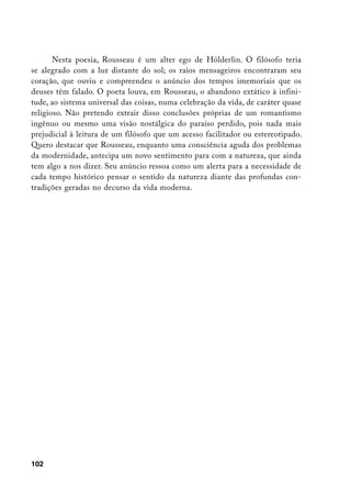 Nesta poesia, Rousseau é um alter ego de Hölderlin. O filósofo teria
se alegrado com a luz distante do sol; os raios mensageiros encontraram seu
coração, que ouviu e compreendeu o anúncio dos tempos imemoriais que os
deuses têm falado. O poeta louva, em Rousseau, o abandono extático à infini-
tude, ao sistema universal das coisas, numa celebração da vida, de caráter quase
religioso. Não pretendo extrair disso conclusões próprias de um romantismo
ingênuo ou mesmo uma visão nostálgica do paraíso perdido, pois nada mais
prejudicial à leitura de um filósofo que um acesso facilitador ou estereotipado.
Quero destacar que Rousseau, enquanto uma consciência aguda dos problemas
da modernidade, antecipa um novo sentimento para com a natureza, que ainda
tem algo a nos dizer. Seu anúncio ressoa como um alerta para a necessidade de
cada tempo histórico pensar o sentido da natureza diante das profundas con-
tradições geradas no decurso da vida moderna.




102
 