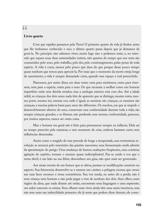 “
Livro quarto

       Com que rapidez passamos pela Terra! O primeiro quarto da vida já findou antes
que lhe tenhamos conhecido o uso; o último quarto passa depois que já deixamos de
gozá-la. No princípio não sabemos viver; muito logo não o podemos mais; e, no inter-
valo que separa essas duas extremidades inúteis, três quartos do tempo que nos resta são
consumidos pelo sono, pelo trabalho, pela dor, pelo constrangimento, pelas penas de toda
espécie. A vida é curta, menos pelo pouco que dura do que porque desse pouco tempo
quase nenhum que temos para apreciá-la. Por mais que o momento da morte esteja longe
do nascimento, a vida é sempre demasiado curta, quando esse espaço é mal preenchido.
        Nascemos, por assim dizer, em duas vezes: uma para existirmos, outra para viver-
mos; uma para a espécie, outra para o sexo. Os que encaram a mulher como um homem
imperfeito estão sem dúvida errados; mas a analogia exterior está com eles. Até a idade
núbil, as crianças dos dois sexos nada têm de aparente que as distinga; mesmo rosto, mes-
mo porte, mesma tez, mesma voz, tudo é igual; as meninas são crianças, os meninos são
crianças; a mesma palavra basta para seres tão diferentes. Os machos, em que se impede o
desenvolvimento ulterior do sexo, conservam essa conformidade durante toda a vida; são
sempre crianças grandes, e as fêmeas, não perdendo essa mesma conformidade, parecem,
por muitos aspectos, nunca ser outra coisa.
       Mas o homem em geral não é feito para permanecer sempre na infância. Dela sai
no tempo prescrito pela natureza; e esse momento de crise, embora bastante curto, tem
influências demoradas.
       Assim como o mugido do mar precede de longe a tempestade, essa tormentosa re-
volução se anuncia pelo murmúrio das paixões nascentes; uma fermentação surda adverte
da aproximação do perigo. Uma mudança de humor, exaltações freqüentes, uma contínua
agitação do espírito, tornam o menino quase indisciplinável. Faz-se surdo à voz que o
torna dócil; é um leão na sua febre; desconhece seu guia, não quer mais ser governado.
       Aos sinais morais de um humor que se altera, juntam-se modificações sensíveis no
aspecto. Sua fisionomia desenvolve-se e assume um caráter; a pelugem escassa que cresce
nas suas faces escurece e toma consistência. Sua voz muda, ou antes ele a perde; não é
nem criança nem homem e não pode pegar o tom de nenhum dos dois. Seus olhos, esses
órgãos da alma, que nada diziam até então, encontram uma linguagem e uma expressão;
um ardor nascente os anima. Seus olhares mais vivos ainda têm uma santa inocência, mas
não tem mais sua imbecilidade primeira: ele já sente que podem dizer demais; ele come-


                                                                                      103
 