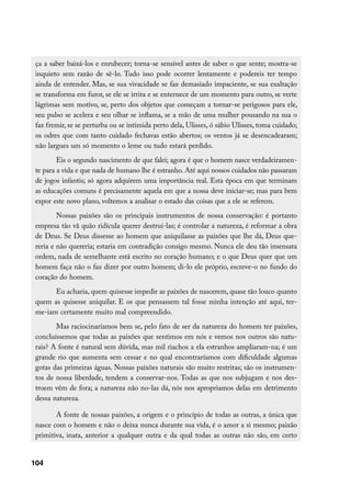 ça a saber baixá-los e enrubecer; torna-se sensível antes de saber o que sente; mostra-se
 inquieto sem razão de sê-lo. Tudo isso pode ocorrer lentamente e podereis ter tempo
 ainda de entender. Mas, se sua vivacidade se faz demasiado impaciente, se sua exaltação
 se transforma em furor, se ele se irrita e se enternece de um momento para outro, se verte
 lágrimas sem motivo, se, perto dos objetos que começam a tornar-se perigosos para ele,
 seu pulso se acelera e seu olhar se inflama, se a mão de uma mulher pousando na sua o
 faz fremir, se se perturba ou se intimida perto dela, Ulisses, ó sábio Ulisses, toma cuidado;
 os odres que com tanto cuidado fechavas estão abertos; os ventos já se desencadearam;
 não largues um só momento o leme ou tudo estará perdido.
         Eis o segundo nascimento de que falei; agora é que o homem nasce verdadeiramen-
 te para a vida e que nada de humano lhe é estranho. Até aqui nossos cuidados não passaram
 de jogos infantis; só agora adquirem uma importância real. Esta época em que terminam
 as educações comuns é precisamente aquela em que a nossa deve iniciar-se; mas para bem
 expor este novo plano, voltemos a analisar o estado das coisas que a ele se referem.
         Nossas paixões são os principais instrumentos de nossa conservação: é portanto
 empresa tão vã quão ridícula querer destruí-las; é controlar a natureza, é reformar a obra
 de Deus. Se Deus dissesse ao homem que aniquilasse as paixões que lhe dá, Deus que-
 reria e não quereria; estaria em contradição consigo mesmo. Nunca ele deu tão insensata
 ordem, nada de semelhante está escrito no coração humano; e o que Deus quer que um
 homem faça não o faz dizer por outro homem; di-lo ele próprio, escreve-o no fundo do
 coração do homem.
       Eu acharia, quem quisesse impedir as paixões de nascerem, quase tão louco quanto
 quem as quisesse aniquilar. E os que pensassem tal fosse minha intenção até aqui, ter-
 me-iam certamente muito mal compreendido.
        Mas raciocinaríamos bem se, pelo fato de ser da natureza do homem ter paixões,
 concluíssemos que todas as paixões que sentimos em nós e vemos nos outros são natu-
 rais? A fonte é natural sem dúvida, mas mil riachos a ela estranhos ampliaram-na; é um
 grande rio que aumenta sem cessar e no qual encontraríamos com dificuldade algumas
 gotas das primeiras águas. Nossas paixões naturais são muito restritas; são os instrumen-
 tos de nossa liberdade, tendem a conservar-nos. Todas as que nos subjugam e nos des-
 troem vêm de fora; a natureza não no-las dá, nós nos apropriamos delas em detrimento
 dessa natureza.

        A fonte de nossas paixões, a origem e o princípio de todas as outras, a única que
 nasce com o homem e não o deixa nunca durante sua vida, é o amor a si mesmo; paixão
 primitiva, inata, anterior a qualquer outra e da qual todas as outras não são, em certo


104
 