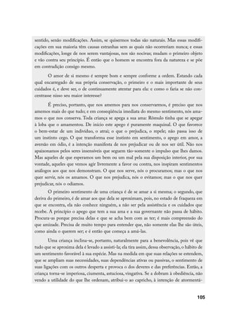sentido, senão modificações. Assim, se quisermos todas são naturais. Mas essas modifi-
cações em sua maioria têm causas estranhas sem as quais não ocorreriam nunca; e essas
modificações, longe de nos serem vantajosas, nos são nocivas; mudam o primeiro objeto
e vão contra seu princípio. É então que o homem se encontra fora da natureza e se põe
em contradição consigo mesmo.
       O amor de si mesmo é sempre bom e sempre conforme a ordem. Estando cada
qual encarregado de sua própria conservação, o primeiro e o mais importante de seus
cuidados é, e deve ser, o de continuamente atentar para ela: e como o faria se não con-
centrasse nisso seu maior interesse?
       É preciso, portanto, que nos amemos para nos conservarmos, é preciso que nos
amemos mais do que tudo; e em conseqüência imediata do mesmo sentimento, nós ama-
mos o que nos conserva. Toda criança se apega a sua ama: Rômulo tinha que se apegar
à loba que o amamentou. De início este apego é puramente maquinal. O que favorece
o bem-estar de um indivíduo, o atrai; o que o prejudica, o repele; não passa isso de
um instinto cego. O que transforma esse instinto em sentimento, o apego em amor, a
aversão em ódio, é a intenção manifesta de nos prejudicar ou de nos ser útil. Não nos
apaixonamos pelos seres insensíveis que seguem tão-somente o impulso que lhes damos.
Mas aqueles de que esperamos um bem ou um mal pela sua disposição interior, por sua
vontade, aqueles que vemos agir livremente a favor ou contra, nos inspiram sentimentos
análogos aos que nos demonstram. O que nos serve, nós o procuramos; mas o que nos
quer servir, nós os amamos. O que nos prejudica, nós o evitamos; mas o que nos quer
prejudicar, nós o odiamos.
       O primeiro sentimento de uma criança é de se amar a si mesma; o segundo, que
deriva do primeiro, é de amar aos que dela se aproximam, pois, no estado de fraqueza em
que se encontra, ela não conhece ninguém, a não ser pela assistência e os cuidados que
recebe. A princípio o apego que tem a sua ama e a sua governante não passa de hábito.
Procura-as porque precisa delas e que se acha bem com as ter; é mais compreensão do
que amizade. Precisa de muito tempo para entender que, não somente elas lhe são úteis,
como ainda o querem ser; e é então que começa a amá-las.
        Uma criança inclina-se, portanto, naturalmente para a benevolência, pois vê que
tudo que se aproxima dela é levado a assisti-la; ela tira assim, dessa observação, o hábito de
um sentimento favorável à sua espécie. Mas na medida em que suas relações se estendem,
que se ampliam suas necessidades, suas dependências ativas ou passivas, o sentimento de
suas ligações com os outros desperta e provoca o dos deveres e das preferências. Então, a
criança torna-se imperiosa, ciumenta, astuciosa, vingativa. Se a dobram à obediência, não
vendo a utilidade do que lhe ordenam, atribui-o ao capricho, à intenção de atormentá-


                                                                                          105
 