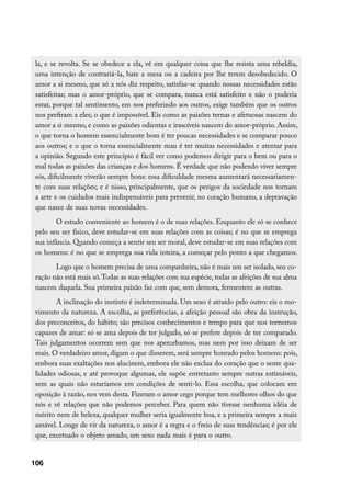 la, e se revolta. Se se obedece a ela, vê em qualquer coisa que lhe resista uma rebeldia,
 uma intenção de contrariá-la, bate a mesa ou a cadeira por lhe terem desobedecido. O
 amor a si mesmo, que só a nós diz respeito, satisfaz-se quando nossas necessidades estão
 satisfeitas; mas o amor-próprio, que se compara, nunca está satisfeito e não o poderia
 estar, porque tal sentimento, em nos preferindo aos outros, exige também que os outros
 nos prefiram a eles; o que é impossível. Eis como as paixões ternas e afetuosas nascem do
 amor a si mesmo, e como as paixões odientas e irascíveis nascem do amor-próprio. Assim,
 o que torna o homem essencialmente bom é ter poucas necessidades e se comparar pouco
 aos outros; e o que o torna essencialmente mau é ter muitas necessidades e atentar para
 a opinião. Segundo este princípio é fácil ver como podemos dirigir para o bem ou para o
 mal todas as paixões das crianças e dos homens. É verdade que não podendo viver sempre
 sós, dificilmente viverão sempre bons: essa dificuldade mesma aumentará necessariamen-
 te com suas relações; e é nisso, principalmente, que os perigos da sociedade nos tornam
 a arte e os cuidados mais indispensáveis para prevenir, no coração humano, a depravação
 que nasce de suas novas necessidades.
        O estudo conveniente ao homem é o de suas relações. Enquanto ele só se conhece
 pelo seu ser físico, deve estudar-se em suas relações com as coisas; é no que se emprega
 sua infância. Quando começa a sentir seu ser moral, deve estudar-se em suas relações com
 os homens: é no que se emprega sua vida inteira, a começar pelo ponto a que chegamos.
        Logo que o homem precisa de uma companheira, não é mais um ser isolado, seu co-
 ração não está mais só. Todas as suas relações com sua espécie, todas as afeições de sua alma
 nascem daquela. Sua primeira paixão faz com que, sem demora, fermentem as outras.
         A inclinação do instinto é indeterminada. Um sexo é atraído pelo outro: eis o mo-
 vimento da natureza. A escolha, as preferências, a afeição pessoal são obra da instrução,
 dos preconceitos, do hábito; são precisos conhecimentos e tempo para que nos tornemos
 capazes de amar: só se ama depois de ter julgado, só se prefere depois de ter comparado.
 Tais julgamentos ocorrem sem que nos apercebamos, mas nem por isso deixam de ser
 reais. O verdadeiro amor, digam o que disserem, será sempre honrado pelos homens: pois,
 embora suas exaltações nos alucinem, embora ele não exclua do coração que o sente qua-
 lidades odiosas, e até provoque algumas, ele supõe entretanto sempre outras estimáveis,
 sem as quais não estaríamos em condições de senti-lo. Essa escolha, que colocam em
 oposição à razão, nos vem desta. Fizeram o amor cego porque tem melhores olhos do que
 nós e vê relações que não podemos perceber. Para quem não tivesse nenhuma idéia de
 mérito nem de beleza, qualquer mulher seria igualmente boa, e a primeira sempre a mais
 amável. Longe de vir da natureza, o amor é a regra e o freio de suas tendências; é por ele
 que, excetuado o objeto amado, um sexo nada mais é para o outro.


106
 