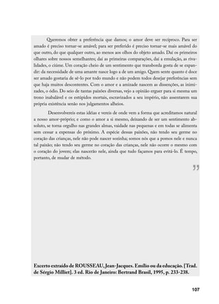 Queremos obter a preferência que damos; o amor deve ser recíproco. Para ser
amado é preciso tornar-se amável; para ser preferido é preciso tornar-se mais amável do
que outro, do que qualquer outro, ao menos aos olhos do objeto amado. Daí os primeiros
olhares sobre nossos semelhantes; daí as primeiras comparações, daí a emulação, as riva-
lidades, o ciúme. Um coração cheio de um sentimento que transborda gosta de se expan-
dir: da necessidade de uma amante nasce logo a de um amigo. Quem sente quanto é doce
ser amado gostaria de sê-lo por todo mundo e não podem todos desejar preferências sem
que haja muitos descontentes. Com o amor e a amizade nascem as dissenções, as inimi-
zades, o ódio. Do seio de tantas paixões diversas, vejo a opinião erguer para si mesma um
trono inabalável e os estúpidos mortais, escravizados a seu império, não assentarem sua
própria existência senão nos julgamentos alheios.
         Desenvolvereis estas idéias e vereis de onde vem a forma que acreditamos natural
a nosso amor-próprio; e como o amor a si mesmo, deixando de ser um sentimento ab-
soluto, se torna orgulho nas grandes almas, vaidade nas pequenas e em todas se alimenta
sem cessar a expensas do próximo. A espécie dessas paixões, não tendo seu germe no
coração das crianças, nele não pode nascer sozinha; somos nós que a pomos nele e nunca
tal paixão; não tendo seu germe no coração das crianças, nele não ocorre o mesmo com
o coração do jovem; elas nascerão nele, ainda que tudo façamos para evitá-lo. É tempo,
portanto, de mudar de método.



                                                                                      ”


Excerto extraído de ROUSSEAU, Jean-Jacques. Emílio ou da educação. [Trad.
de Sérgio Milliet]. 3 ed. Rio de Janeiro: Bertrand Brasil, 1995, p. 233-238.


                                                                                      107
 