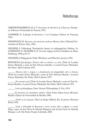 Referências

ARIZMENDIARRIETA, B. S. Y. Dos formas de libertad en J. J. Rousseau. Pamplo-
na: Ediciones Universidad de Navarra, 1997.

CASSIRER, E. A filosofia do Iluminismo. 2 ed. Campinas: Editora da Unicamp,
1994.

MONDOLFO, R. Rousseau y la consciencia moderna. Buenos Aires: Editorial Uni-
versitária de Buenos Aires, 1962.

OELKERS, J. Vollendung: Theologische Spuren im pädagogischen Denken. In:
LUHMANN, N.; SCHORR, K. E. Zwischen Anfag und Ende. Frankfurt am Main:
Suhrkamp, 1990, p.24-72.

OELKERS, J. Pädagogische Ethik. Weinheim und München: Juventa, 1992.

ROUSSEAU, Jean-Jacques. Discurso sobre as ciências e as artes. [Trad. de Lourdes
Santos Machado e notas de Paul Arbousse-Bastide e Lourival Gomes Machado].
São Paulo: Abril Cultural, 1973.

______. Discurso sobre a origem e os fundamentos da desigualdade entre os homens.
[Trad. de Lourdes Santos Machado e notas de Paul Arbousse-Bastide e Lourival
Gomes Machado]. São Paulo: Abril Cultural, 1973.

______. Do contrato social. [Trad. de Lourdes Santos Machado e notas de Paul Ar-
bousse-Bastide e Lourival Gomes Machado]. São Paulo: Abril Cultural, 1973.

______. Lettres philosophiques. Paris: Librarie Philosophique J. Vrin, 1974.

______.Os devaneios do caminhante solitário. [Trad. Fulvia Maria Luiza Moretto].
Brasília: Editora da Universidade de Brasília, 1986.

______. Emílio ou da educação. [Trad. de Sérgio Milliet]. Rio de Janeiro: Bertrand
Brasil, 1995.

______. Carta a Christophe de Beaumont e outros escritos sobre a religião e a moral.
[Org. e apres. de José Oscar de Almeida Marques; trad. de José Oscar de Almeida
Marques et al]. São Paulo: Estação Liberdade, 2005.


108
 