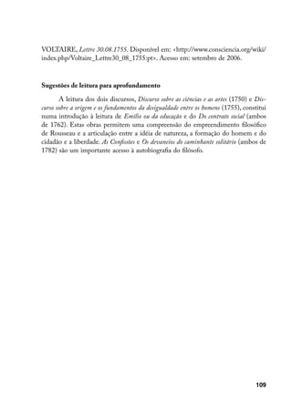 VOLTAIRE, Lettre 30.08.1755. Disponível em: http://www.consciencia.org/wiki/
index.php/Voltaire_Lettre30_08_1755:pt. Acesso em: setembro de 2006.



Sugestões de leitura para aprofundamento

       A leitura dos dois discursos, Discurso sobre as ciências e as artes (1750) e Dis-
curso sobre a origem e os fundamentos da desigualdade entre os homens (1755), constitui
numa introdução à leitura de Emílio ou da educação e do Do contrato social (ambos
de 1762). Estas obras permitem uma compreensão do empreendimento filosófico
de Rousseau e a articulação entre a idéia de natureza, a formação do homem e do
cidadão e a liberdade. As Confissões e Os devaneios do caminhante solitário (ambos de
1782) são um importante acesso à autobiografia do filósofo.




                                                                                    109
 