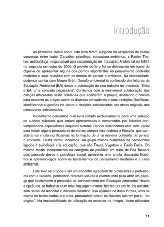 Introdução

        As primeiras idéias sobre este livro foram surgindo na seqüência de várias
conversas entre Isabel Carvalho, psicóloga, educadora ambiental, e Rachel Traj-
ber, antropóloga, responsável pela coordenação de Educação Ambiental no MEC,
no segundo semestre de 2005. O projeto do livro foi se delineando em torno do
objetivo de apresentar alguns dos pontos importantes no pensamento ocidental
moderno e suas relações com os modos de pensar o ambiente. Na continuidade,
pudemos contar com Mauro Grün, filósofo ambiental já conhecido dos leitores da
Educação Ambiental (EA) desde a publicação do seu trabalho de mestrado “Ética
e EA, uma conexão necessária”. Contamos com a inestimável colaboração dos
colegas articulistas desta coletânea que acolheram o projeto, aceitando o convite
para escrever os artigos sobre os diversos pensadores e suas tradições filosóficas,
identificando sugestões de leitura e citações selecionadas das obras originais dos
pensadores selecionados.
       Inicialmente pensamos num livro voltado exclusivamente para uma seleção
de autores clássicos que seriam apresentados e comentados por filósofos con-
temporâneos especialistas naqueles autores. Depois estendemos esta idéia inicial
para incluir alguns pensadores de outros campos não restritos à filosofia que con-
sideramos muito significativos na formação de uma maneira ocidental de pensar
o ambiente. Desta forma, incluímos um grupo menos numeroso de pensadores
ligados à psicologia e à educação, que são Freud, Vygotsky e Paulo Freire. Do
mesmo modo, incorporamos na categoria de posfácio um texto de Eda Tassara
que, pensado desde a psicologia social, apresenta uma ampla discussão filosó-
fica e epistemológica sobre os fundamentos do pensamento moderno e a crise
ambiental.

       Este livro se propõe a ser um encontro agradável de professores e professo-
ras com a filosofia, permitindo diversas leituras e contribuindo para abrir um espa-
ço que fundamente a produção do conhecimento em Educação Ambiental. Houve
a opção de se trabalhar com uma linguagem menos técnica por parte dos autores,
sem deixar de respeitar o discurso filosófico. Isso aparece de duas formas, uma na
escrita de textos curtos e a outra, procurando deixar os filósofos falarem por si, “no
original”. Na impossibilidade de utilização de excertos na íntegra, foram utilizadas



                                                                                   11
 