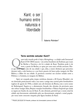 Kant: o ser
               humano entre
                  natureza e
                   liberdade

                                                           Valerio Rohden*




                 Teria sentido estudar Kant?



Q
             uase todo mundo pode ir hoje a Königsberg – a cidade onde Immanuel
             Kant (1724-1804) nasceu – em aviões brasileiros da Embraer, que voam
             de Berlim a Varsóvia e de lá à cidade de Kant. Também pode ir de
             trem, a partir de Berlim, se optar por uma mais sofrida aventura. Diz-
se que Kant nunca saiu de sua cidade e que, aliás, a maior distância que percorreu
durante toda a vida limitou-se a um breve passeio de barco pelas margens do Mar
Báltico, a 20km de sua cidade. A província constitui um enclave isolado entre a
Polônia e a Lituânia, às margens do Báltico.
       Após ser ocupada pelas tropas soviéticas durante a II Guerra Mundial e de
ver destruída praticamente toda a sua vasta e antiga área central pelos bombardeios
ingleses de agosto de 1944, a cidade caiu sob domínio da Rússia, com o novo nome
de Kaliningrad. Seguiu-se o afastamento forçado dos alemães da província: para
não sobrar vestígio deles, Brejnev mandou bombardear o Palácio Imperial que ainda
se erguia aos fundos da casa de Kant. É, não obstante, provável que o nome atual da
cidade seja brevemente substituído pela sua denominação original: a atual popula-
ção russa nutre crescente simpatia pela figura lendária de Kant.

*	 Filósofo, pós-doutor em filosofia, professor da Universidade Luterana do Brasil.
 