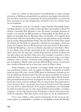Antes de a cidade ser pela primeira vez bombardeada, as tropas soviéticas
esvaziaram as bibliotecas, transportando seus pertences para lugares desconhecidos.
Em vista disso, muitos livros e manuscritos de autoria, propriedade e uso pessoal de
Kant encontram-se até hoje desaparecidos, investindo-se por isso intensas buscas
em sua localização.
       Um professor russo, da aí localizada e agora chamada Universidade Imma-
nuel Kant, declarou-me que considera exótico que Kant seja estudado no Brasil. No
entanto, a Sociedade Kant Brasileira é uma das maiores sociedades kantianas do
mundo, e em setembro de 2005 promoveu na Universidade de São Paulo, por de-
legação da Sociedade Kant da Alemanha (Kant-Gesellschaft), o X Congresso Kant
Internacional (10th International Kant Congress), que pela primeira vez foi realizado
fora do circuito Alemanha/Estados Unidos. Até uma Moto Tour desde Vilna, capital
da Lituânia, até São Paulo foi organizada e efetuada em homenagem a Kant, por
motivo do Congresso Kant no Brasil, passando antes pelo túmulo de Kant junto à
Catedral de Königsberg e, uma vez na América, descendo por terra desde o Méxi-
co até o Brasil, numa extensão aproximada de dez mil quilômetros rodados neste
último trecho. Isso faz supor que o estudo do pensamento de Kant, no Brasil, não
seja nada exótico, mas que Kant tenha, antes, uma mensagem a transmitir a toda a
humanidade, à filosofia, à ciência, ao direito, à política, ao nosso tempo e aos séculos
vindouros, como a tiveram e continuam tendo privilegiadamente Platão e os Gre-
gos. A propósito, o filósofo norte-americano Richard Rorty escreveu recentemente
que o estudo da filosofia tem de se fazer hoje a partir de Platão e Kant.
       Então, limitando a sua existência à sua própria cidade natal, Kant foi pelas
suas contribuições teóricas e pelo seu espírito um filósofo cosmopolita, no sentido
estrito do termo. Ele viveu o século XVIII, época do Iluminismo, chamada em ale-
mão de Aufklãrung (Esclarecimento). Essa foi uma época racionalista, de crença no
triunfo da ciência e de crença em um ainda mais ilusório futuro feliz da humani-
dade, presumidamente proveniente do progresso da ciência. Só que a ciência nunca
bastou para tornar os homens melhores. Ela é em mais de duas terças partes posta a
serviço da guerra. Kant – que propôs como lema do Esclarecimento: Ousa pensar!
(ou: ousa servir-te autonomamente de teu próprio entendimento, sem necessidade
do auxílio de outrem!), e que viu como causas da falta de pensar próprio a covardia e
a preguiça – foi um crítico de seu tempo. À pergunta, se vivemos numa época escla-
recida, ele respondeu: “Não! Mas vivemos numa época em vias de esclarecimento”.
      O seu senso realista e crítico proveio teoricamente do fato de ele ter pro-
curado superar as parcialidades e reunificar as virtualidades comuns das filosofias


112
 