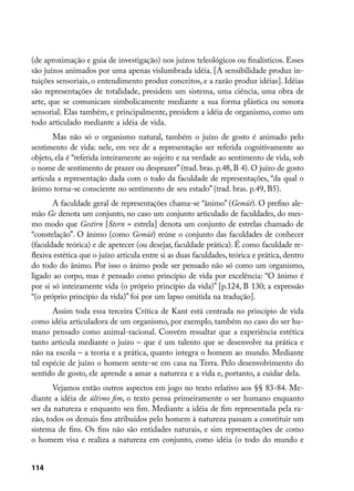 (de aproximação e guia de investigação) nos juízos teleológicos ou finalísticos. Esses
são juízos animados por uma apenas vislumbrada idéia. [A sensibilidade produz in-
tuições sensoriais, o entendimento produz conceitos, e a razão produz idéias]. Idéias
são representações de totalidade, presidem um sistema, uma ciência, uma obra de
arte, que se comunicam simbolicamente mediante a sua forma plástica ou sonora
sensorial. Elas também, e principalmente, presidem a idéia de organismo, como um
todo articulado mediante a idéia de vida.
       Mas não só o organismo natural, também o juízo de gosto é animado pelo
sentimento de vida: nele, em vez de a representação ser referida cognitivamente ao
objeto, ela é “referida inteiramente ao sujeito e na verdade ao sentimento de vida, sob
o nome de sentimento de prazer ou desprazer” (trad. bras. p.48, B 4). O juízo de gosto
articula a representação dada com o todo da faculdade de representações, “da qual o
ânimo torna-se consciente no sentimento de seu estado” (trad. bras. p.49, B5).
       A faculdade geral de representações chama-se “ânimo” (Gemüt). O prefixo ale-
mão Ge denota um conjunto, no caso um conjunto articulado de faculdades, do mes-
mo modo que Gestirn [Stern = estrela] denota um conjunto de estrelas chamado de
“constelação”. O ânimo (como Gemüt) reúne o conjunto das faculdades de conhecer
(faculdade teórica) e de apetecer (ou desejar, faculdade prática). É como faculdade re-
flexiva estética que o juízo articula entre si as duas faculdades, teórica e prática, dentro
do todo do ânimo. Por isso o ânimo pode ser pensado não só como um organismo,
ligado ao corpo, mas é pensado como princípio de vida por excelência: “O ânimo é
por si só inteiramente vida (o próprio princípio da vida)” [p.124, B 130; a expressão
“(o próprio princípio da vida)” foi por um lapso omitida na tradução].
       Assim toda essa terceira Crítica de Kant está centrada no princípio de vida
como idéia articuladora de um organismo, por exemplo, também no caso do ser hu-
mano pensado como animal-racional. Convém ressaltar que a experiência estética
tanto articula mediante o juízo – que é um talento que se desenvolve na prática e
não na escola – a teoria e a prática, quanto integra o homem ao mundo. Mediante
tal espécie de juízo o homem sente-se em casa na Terra. Pelo desenvolvimento do
sentido de gosto, ele aprende a amar a natureza e a vida e, portanto, a cuidar dela.
       Vejamos então outros aspectos em jogo no texto relativo aos §§ 83-84. Me-
diante a idéia de último fim, o texto pensa primeiramente o ser humano enquanto
ser da natureza e enquanto seu fim. Mediante a idéia de fim representada pela ra-
zão, todos os demais fins atribuídos pelo homem à natureza passam a constituir um
sistema de fins. Os fins não são entidades naturais, e sim representações de como
o homem visa e realiza a natureza em conjunto, como idéia (o todo do mundo e


114
 
