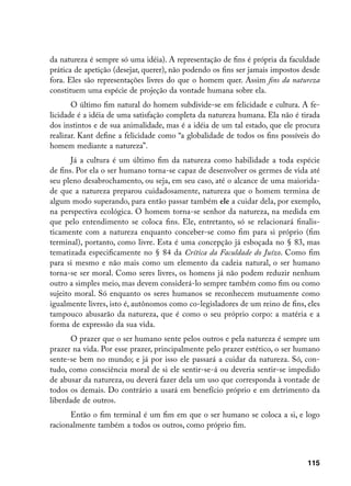 da natureza é sempre só uma idéia). A representação de fins é própria da faculdade
prática de apetição (desejar, querer), não podendo os fins ser jamais impostos desde
fora. Eles são representações livres do que o homem quer. Assim fins da natureza
constituem uma espécie de projeção da vontade humana sobre ela.
       O último fim natural do homem subdivide-se em felicidade e cultura. A fe-
licidade é a idéia de uma satisfação completa da natureza humana. Ela não é tirada
dos instintos e de sua animalidade, mas é a idéia de um tal estado, que ele procura
realizar. Kant define a felicidade como “a globalidade de todos os fins possíveis do
homem mediante a natureza”.
       Já a cultura é um último fim da natureza como habilidade a toda espécie
de fins. Por ela o ser humano torna-se capaz de desenvolver os germes de vida até
seu pleno desabrochamento, ou seja, em seu caso, até o alcance de uma maiorida-
de que a natureza preparou cuidadosamente, natureza que o homem termina de
algum modo superando, para então passar também ele a cuidar dela, por exemplo,
na perspectiva ecológica. O homem torna-se senhor da natureza, na medida em
que pelo entendimento se coloca fins. Ele, entretanto, só se relacionará finalis-
ticamente com a natureza enquanto conceber-se como fim para si próprio (fim
terminal), portanto, como livre. Esta é uma concepção já esboçada no § 83, mas
tematizada especificamente no § 84 da Crítica da Faculdade do Juízo. Como fim
para si mesmo e não mais como um elemento da cadeia natural, o ser humano
torna-se ser moral. Como seres livres, os homens já não podem reduzir nenhum
outro a simples meio, mas devem considerá-lo sempre também como fim ou como
sujeito moral. Só enquanto os seres humanos se reconhecem mutuamente como
igualmente livres, isto é, autônomos como co-legisladores de um reino de fins, eles
tampouco abusarão da natureza, que é como o seu próprio corpo: a matéria e a
forma de expressão da sua vida.
      O prazer que o ser humano sente pelos outros e pela natureza é sempre um
prazer na vida. Por esse prazer, principalmente pelo prazer estético, o ser humano
sente-se bem no mundo; e já por isso ele passará a cuidar da natureza. Só, con-
tudo, como consciência moral de si ele sentir-se-á ou deveria sentir-se impedido
de abusar da natureza, ou deverá fazer dela um uso que corresponda à vontade de
todos os demais. Do contrário a usará em benefício próprio e em detrimento da
liberdade de outros.
      Então o fim terminal é um fim em que o ser humano se coloca a si, e logo
racionalmente também a todos os outros, como próprio fim.



                                                                                115
 