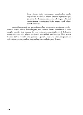 Sobre o homem (assim como qualquer ser racional no mundo)
                         enquanto ser moral não é possível continuar a perguntar: para
                         que existe ele? A sua existência possui nele próprio o fim mais
                         elevado, ao qual – tanto quanto lhe for possível – pode subme-
                         ter toda a natureza.”
       A novidade, aqui, é que a relação moral do homem com a natureza transfor-
ma não só essa relação de modo geral, mas também deveria transformar as atuais
relações vigentes com ela, que tão bem conhecemos. A relação moral do homem
com a natureza é uma relação em vista da humanidade atual e futura. Ela é, para os
homens de boa vontade, uma garantia de que só a esse nível a natureza poderá ser
universalmente assegurada e preservada como condição geral da vida.




116
 