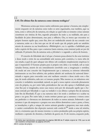 “§ 83. Do último fim da natureza como sistema teológico*

         Mostramos acima que temos razões suficientes para ajuizar o homem, não simples-
 mente enquanto ser da natureza como todos os seres organizados, mas também, aqui na
 terra, como o último fim da natureza, em relação ao qual todas as restantes coisas naturais
 constituem um sistema de fins, segundo princípios da razão e, na realidade, não para a
 faculdade de juízo determinante, mas para a reflexiva. Ora, se temos que encontrar no
 próprio homem aquilo que, como fim, deve ser estabelecido através da sua conexão com
 a natureza, então ou o fim tem que ser de tal modo que ele próprio pode ser satisfeito
 através da natureza na sua beneficência Wohltãtigkeit, ou é a aptidão e habilidade para
 toda a espécie de fins, para o que a natureza (tanto externa, como interna) pode ser por ele
 utilizada. O primeiro fim da natureza seria a felicidade e o segundo a cultura do homem.
          O conceito de felicidade não é tal que o homem possa abstraí-lo dos seus instintos
 e desse modo o retire da sua animalidade nele mesmo; pelo contrário, é a mera idéia de
 um estado, à qual ele quer adequar este último sob condições simplesmente empíricas (o
 que é impossível). O homem projeta para si próprio esta idéia e na verdade, sob as mais
 variadas formas, através do seu entendimento envolvido com a imaginação e sentidos;
 ele muda até esse conceito tão freqüentemente que a natureza, se estivesse submetida
 inteiramente ao seu livre-arbítrio, não poderia admitir até nenhuma lei universal deter-
 minada e segura, para concordar com este vacilante conceito e desse modo com o fim
 que, de modo arbitrário, cada um a si mesmo propõe. Mas mesmo se, ou reduzimos este
 conceito à verdadeira necessidade natural, na qual a nossa espécie concorda plenamente
 com ela própria, ou, por outro lado, pretendemos dar um alto apreço à habilidade para
 criar fins por si imaginados, nesse caso nunca seria por ele alcançado aquilo que o ho-
 mem entende por felicidade e o que na verdade é o seu último e próprio fim da natureza
 (não fim da liberdade). É que a sua natureza não é de modo a satisfazer-se e acabar na
 posse e no gozo. Por outro lado, é muito errôneo pensar que a natureza o tomou como
 seu preferido e o favoreceu em detrimento de todos os outros animais. Sobretudo o que
 acontece é que ela tampouco o poupou nos seus efeitos destrutivos como a peste, a fome,
 as inundações, o gelo, o ataque de outros animais grandes e pequenos; mas mais ainda,
 o caráter contraditório das disposições naturais nele condu-lo249 ainda a uma tal miséria,
 isto é, a tormentos que ele mesmo inventa e a outros produzidos pela sua própria espécie,
 mediante a opressão do domínio, a barbárie da guerra etc. E ele mesmo, enquanto pode,

*	 Os textos aqui reproduzidos correspondem às páginas 388-399 da 2ª edição original de 1793, que na edi-
   ção brasileira correspondem às páginas 270-276.
249 A: conduz ele próprio.



                                                                                                    117
 
