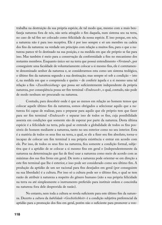 trabalha na destruição da sua própria espécie, de tal modo que, mesmo com a mais ben-
 fazeja natureza fora de nós, não seria atingido o fim daquela, num sistema seu na terra,
 no caso de tal fim ser colocado como felicidade da nossa espécie. E isso porque, em nós,
 a natureza não é para isso receptiva. Ele é por isso sempre e só um membro na cadeia
 dos fins da natureza: na verdade um princípio com relação a muitos fins, para o que a na-
 tureza parece tê-lo destinado na sua posição, e na medida em que ele próprio se faz para
 isso. Mas também é meio para a conservação da conformidade a fins no mecanismo dos
 restantes membros. Enquanto único ser na terra que possui entendimento Verstand, por
 conseguinte uma faculdade de voluntariamente colocar a si mesmo fins, ele é corretamen-
 te denominado senhor da natureza e, se considerarmos esta como um sistema teológico,
 o último fim da natureza segundo a sua destinação; mas sempre só sob a condição – isto
 é, na medida em que o compreenda e queira – de conferir àquela e a si mesmo uma tal
 relação a fins Zweckbeziehung que possa ser suficientemente independente da própria
 natureza, por conseqüência possa ser fim terminal Endzweck, o qual, contudo, não pode
 de modo nenhum ser procurado na natureza.
         Contudo, para descobrir onde é que ao menos em relação ao homem temos que
 colocar aquele último fim da natureza, somos obrigados a selecionar aquilo que a na-
 tureza foi capaz de realizar, para o preparar para aquilo que ele próprio tem que fazer
 para ser fim terminal Endzweck e separar isso de todos os fins, cuja possibilidade
 assenta em condições que somente são de esperar por parte da natureza. Desta última
 espécie é a felicidade na terra, pela qual se entende a globalidade de todos os fins pos-
 síveis do homem mediante a natureza, tanto no seu exterior como no seu interior. Esta
 é a matéria de todos os seus fins na terra, a qual, se ele a fizer seu fim absoluto, torna-o
 incapaz de colocar um fim terminal à sua própria existência e entrar em acordo com
 ele. Por isso, de todos os seus fins na natureza, fica somente a condição formal, subje-
 tiva que é a aptidão de se colocar a si mesmo fins em geral e (independentemente da
 natureza na determinação que faz de fins) usar a natureza como meio de acordo com as
 máximas dos sus fins livres em geral. De resto a natureza pode orientar-se em direção a
 este fim terminal que lhe é exterior, e isso pode ser considerado como seu último fim. A
 produção da aptidão de um ser racional para fins desejados em geral (por conseguinte
 na sua liberdade) é a cultura. Por isso só a cultura pode ser o último fim, o qual se tem
 razão de atribuir à natureza a respeito do gênero humano (não a sua própria felicidade
 na terra ou até simplesmente o instrumento preferido para instituir ordem e concórdia
 na natureza fora dele desprovida de razão).
        No entanto, nem toda a cultura se revela suficiente para este último fim da nature-
 za. Decerto a cultura da habilidade Geschickichkeit é a condição subjetiva preferencial da
 aptidão para a promoção dos fins em geral, porém não o suficiente para promover a von-


118
 