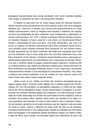 passagens representativas das teorias estudadas, bem como inseridas citações
mais longas e ilustrativas do estilo e do pensamento filosófico.

        O debate no qual este livro se insere segue sendo de natureza filosófica,
mesmo quando aciona pensamentos de outros campos, pois é com uma indagação
filosófica que o fazemos. A questão que conecta este empreendimento ao vívido
debate contemporâneo, sobre as relações entre filosofia e ambiente, diz respeito
ao tema da possibilidade de ética ambiental, seus fundamentos e aplicações no
mundo contemporâneo. Em 1972, o filósofo australiano Richard Routley escreveu
um trabalho intitulado Is there a need for a new ethics, an Environmental Ethics?
(Existe a necessidade de uma nova ética, uma Ética Ambiental?), que viria a se
tornar um clássico na literatura internacional sobre Ética Ambiental, dando início a
uma disciplina ainda marginal chamada Ética Ambiental. Em seu famoso ensaio,
Routley argumenta que as éticas ocidentais não estão bem equipadas para tratar
da crise ambiental e que a única saída seria criar uma ética totalmente nova, uma
Ética Ambiental. O livro Pensar o Ambiente: bases filosóficas para a educação am-
biental atesta basicamente uma discordância com o argumento de Routley. Pensa-
mos que o ocidente, desde os gregos, passando pelos medievais e modernos até
os contemporâneos, está repleto de poderosos insights para o desenvolvimento da
Ética Ambiental e da Educação Ambiental. Assim, o novo, neste caso, não precisa
necessariamente remeter a uma refundação do pensamento filosófico, mas, talvez
a releitura dos autores ocidentais, à luz do contexto em que vivemos, possa nos
trazer novas luzes sobre nossos impasses atuais.

       Ainda no séc. IV a.C., Platão, em Crítias 102, lamenta a devastação das pai-
sagens gregas. Assim, iniciamos nosso diálogo com a tradição através dos Pré-So-
cráticos. Em Os Pré-socráticos: os pensadores originários e o brilho do ser, artigo
escrito por Nancy Mangabeira Unger, somos transportados à linguagem e ao pen-
samento dos primeiros filósofos gregos que inauguram um modo de pensar a totali-
dade do mundo. Este artigo nos brinda com parte deste universo originário, onde os
conceitos como physis, ethos, aletheia, entre outros, nos remetem a um saber e a
uma experiência sem tradução no nosso mundo moderno. Para o educador ambien-
tal, por exemplo, aproximar-se da noção de physis, que diz respeito à vida que pulsa
em todos os seres, anterior e diferente de nossa visão de física ou de natureza,
conceitos já pertencentes a uma categorização dualista da realidade que não faziam
parte da linguagem e da experiência destes pensadores antigos. Do mesmo modo,
a idéia de ethos como morada nos dá pistas desta outra experiência do real e da



12
 