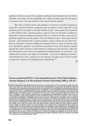 podemos reconhecer, a partir da sua própria constituição, uma faculdade supra-sensível (a
 liberdade) e até mesmo a lei da causalidade com o objeto da mesma, que ele pode propor
 a si mesmo como o fim mais elevado (o bem mais elevado do mundo).
         Mas sobre o homem (assim como qualquer ser racional no mundo) enquanto ser
 moral não é possível continuar a perguntar: para que (quem in finem) existe ele? A sua
 existência possui nele próprio o fim mais elevado, ao qual – tanto quanto lhe for possível
 – pode submeter toda a natureza, perante o qual ao menos ele não pode considerar-se
 submetido a nenhuma influência da natureza. Ora, se as coisas do mundo, como seres de-
 pendentes segundo possui nele próprio o fim mais elevado, ao qual – tanto quanto lhe for
 possível – pode submeter toda a natureza, perante o qual ao menos ele não pode consi-
 derar-se submetido a nenhuma influência da natureza. Ora se as coisas do mundo, como
 seres dependentes segundo a sua existência, necessitam de uma causa suprema, atuando
 segundo fins, então o homem é o fim terminal, da criação, pois que sem este a cadeia dos
 fins subordinados entre si não seria completamente fundamentada; e só no homem – mas
 também neste somente como sujeito da moralidade – se encontra a legislação incondicio-
 nada relativamente a fins, a qual por isso torna apenas a ele capaz de ser um fim terminal
 ao qual toda a natureza está teleologicamente subordinada.252


                                                                                                         ”
 Excerto extraído de KANT, I. Crítica da faculdade do juízo. [Trad. Valerio Rohden e
 António Marques]. 2 ed. Rio de Janeiro: Forense Universitária, 2005, p. 270-277.

252 Seria possível que a felicidade dos seres racionais no mundo fosse um fim da natureza e então seria tam-
  bém o seu último fim. Pelo menos não se pode a priori compreender por que razão não deveria a natureza
  ser desse modo organizada, pois que através do seu mecanismo seria perfeitamente possível este efeito, ao
  menos tanto quanto nós compreendemos. Mas a moralidade e uma causalidade que lhe está subordinada
  segundo fins é pura e simplesmente impossível mediante causas naturais. Na verdade, o princípio da sua
  determinação, em relação ao agir, é supra-sensível e por isso o que é unicamente possível na ordem dos
  fins. Tal princípio é em relação à natureza pura e simplesmente incondicionado e desse modo o que so-
  mente qualifica o sujeito da moralidade como fim terminal da criação, ao qual a natureza, no seu conjunto,
  se encontra subordinada. A felicidade, pelo contrário, tal como mostramos no parágrafo anterior a partir do
  testemunho da experiência, nem é mesmo um fim da natureza em relação aos homens, com um privilégio
  face às outras criaturas. Grande erro será pensar que ela deveria ser um fim terminal da criação. Os homens
  têm sempre a possibilidade de fazer dela o seu fim subjetivo último. Mas quando pergunto pelo fim terminal
  da criação, isto é, para que wozu têm que existir homens, trata-se então de um fim objetivo supremo,
  como o exigiria a suprema razão, no que diz respeito à sua criação. Ora, se respondermos que é para que
  existam seres, aos quais aquela causa suprema possa ser benfazeja, então entramos em contradição com
  a condição à qual a razão do homem subordina mesmo o mais íntimo desejo de felicidade (nomeadamente
  a concordância com a sua própria legislação moral interna). Isto prova que a felicidade só pode ser fim con-
  dicionado e que por isso o homem só pode ser fim terminal da criação na qualidade de ser moral. Mas no
  que concerne à sua situação, só como conseqüência se lhe liga a felicidade, conforme o acordo com aquele
  fim, enquanto fim da sua existência. (Kant)



122
 