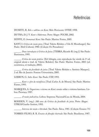 Referências

DUARTE, R. Belo e sublime em Kant. Belo Horizonte: UFMF, 1998.

DUTRA, D. J. V. Kant e Habermas. Porto Alegre: PUCRS, 2002.

HÖFFE, O. Immanuel Kant. São Paulo: Martins Fontes, 2005.

KANT, I. Crítica da razão pura. [Trad. Valerio Rohden e Udo B. Moosburger]. São
Paulo: Abril Cultural, 1980. (Coleção Os Pensadores)

______. Duas introduções à Crítica do Juízo. [TERRA, Ricardo R. (org.)]. São Paulo:
Iluminuras, 1995.

______. Crítica da razão prática. [Ed. bilíngüe, com reprodução fac-símile da 1ª ed.
original alemã e trad. de Valerio Rohden]. São Paulo: Martins Fontes, 2003 (ed.
econômica, só tradução, 2002).

______. Crítica da faculdade do juízo. [Trad. Valerio Rohden e António Marques].
2 ed. Rio de Janeiro: Forense Universitária, 2005.

LEBRUN, G. Sobre Kant. São Paulo: USP, 1993.

______. Kant e o fim da metafísica. [Trad. Carlos A. de Moura]. São Paulo: Martins
Fontes, 1993.

MARQUES, A. Organismo e sistema em Kant: ensaio sobre o sistema kantiano. Lis-
boa: Presença, 1987.

______. A razão judicativa. Lisboa: Imprensa Nacional/Casa da Moeda, 2004.

ROHDEN, V. (org.). 200 anos da Crítica da faculdade do juízo. Porto Alegre:
UFRGS/Goethe-Institut, 1992.

______. Interesse da razão e liberdade. São Paulo: Ática, 1981. (Coleção Ensaios 71)

TORRES FILHO, R. R. Ensaios de filosofia ilustrada. São Paulo: Brasiliense, 1987.




                                                                                123
 