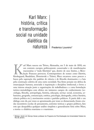 Karl Marx:
     história, crítica
    e transformação
   social na unidade
          dialética da
             natureza                                 Frederico Loureiro*




K
             arl Marx nasceu em Trèves, Alemanha, em 5 de maio de 1818, em
             um contexto europeu politicamente conservador e de manifestações
             reacionárias à “onda libertária” que, dentro de seus limites, a Revo-
             lução Francesa provocou. Contemporâneo de nomes como Darwin,
Kierkegaard, Baudelaire, Dostoievski e Tolstoi, Marx encarnou como poucos a
busca pela superação dos padrões de ciência e de filosofia dominantes e a luta
pela construção coletiva de uma outra sociedade. Sua firme posição em defesa da
emancipação humana, associada à inquietação e disciplina intelectual, o levou a
uma intensa atuação junto a organizações de trabalhadores e a uma formulação
teórico-metodológica com efeitos em inúmeros campos do conhecimento (so-
ciologia, filosofia, antropologia, história, educação, serviço social, economia, ur-
banismo, geografia, comunicação, estética, psicologia, demografia, crítica literária,
ciência política etc.), movimentos sociais e partidos políticos. A partir dele e em
diálogo com ele, por vezes se aproximando, por vezes se distanciando, foram cria-
das incontáveis escolas de pensamento, correntes teóricas e grupos políticos, fato
este que desqualifica qualquer análise simplista e generalizante feita sobre Marx,
a teoria e a dialética marxiana e o marxismo.


*	 Biólogo, doutor em Serviço Social, professor do Programa de Pós-Graduação da Universidade Federal do
   Rio de Janeiro.
 