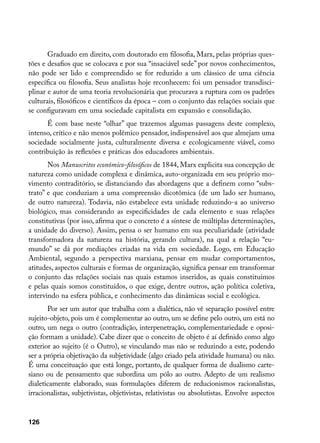 Graduado em direito, com doutorado em filosofia, Marx, pelas próprias ques-
tões e desafios que se colocava e por sua “insaciável sede” por novos conhecimentos,
não pode ser lido e compreendido se for reduzido a um clássico de uma ciência
específica ou filosofia. Seus analistas hoje reconhecem: foi um pensador transdisci-
plinar e autor de uma teoria revolucionária que procurava a ruptura com os padrões
culturais, filosóficos e científicos da época – com o conjunto das relações sociais que
se configuravam em uma sociedade capitalista em expansão e consolidação.
      É com base neste “olhar” que trazemos algumas passagens deste complexo,
intenso, crítico e não menos polêmico pensador, indispensável aos que almejam uma
sociedade socialmente justa, culturalmente diversa e ecologicamente viável, como
contribuição às reflexões e práticas dos educadores ambientais.
       Nos Manuscritos econômico-filosóficos de 1844, Marx explicita sua concepção de
natureza como unidade complexa e dinâmica, auto-organizada em seu próprio mo-
vimento contraditório, se distanciando das abordagens que a definem como “subs-
trato” e que conduziam a uma compreensão dicotômica (de um lado ser humano,
de outro natureza). Todavia, não estabelece esta unidade reduzindo-a ao universo
biológico, mas considerando as especificidades de cada elemento e suas relações
constitutivas (por isso, afirma que o concreto é a síntese de múltiplas determinações,
a unidade do diverso). Assim, pensa o ser humano em sua peculiaridade (atividade
transformadora da natureza na história, gerando cultura), na qual a relação “eu-
mundo” se dá por mediações criadas na vida em sociedade. Logo, em Educação
Ambiental, segundo a perspectiva marxiana, pensar em mudar comportamentos,
atitudes, aspectos culturais e formas de organização, significa pensar em transformar
o conjunto das relações sociais nas quais estamos inseridos, as quais constituímos
e pelas quais somos constituídos, o que exige, dentre outros, ação política coletiva,
intervindo na esfera pública, e conhecimento das dinâmicas social e ecológica.
       Por ser um autor que trabalha com a dialética, não vê separação possível entre
sujeito-objeto, pois um é complementar ao outro, um se define pelo outro, um está no
outro, um nega o outro (contradição, interpenetração, complementariedade e oposi-
ção formam a unidade). Cabe dizer que o conceito de objeto é aí definido como algo
exterior ao sujeito (é o Outro), se vinculando mas não se reduzindo a este, podendo
ser a própria objetivação da subjetividade (algo criado pela atividade humana) ou não.
É uma conceituação que está longe, portanto, de qualquer forma de dualismo carte-
siano ou de pensamento que subordina um pólo ao outro. Adepto de um realismo
dialeticamente elaborado, suas formulações diferem de reducionismos racionalistas,
irracionalistas, subjetivistas, objetivistas, relativistas ou absolutistas. Envolve aspectos


126
 