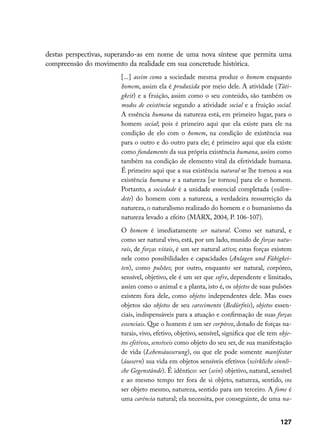 destas perspectivas, superando-as em nome de uma nova síntese que permita uma
compreensão do movimento da realidade em sua concretude histórica.
                       [...] assim como a sociedade mesma produz o homem enquanto
                       homem, assim ela é produzida por meio dele. A atividade (Täti-
                       gkeit) e a fruição, assim como o seu conteúdo, são também os
                       modos de existência segundo a atividade social e a fruição social.
                       A essência humana da natureza está, em primeiro lugar, para o
                       homem social; pois é primeiro aqui que ela existe para ele na
                       condição de elo com o homem, na condição de existência sua
                       para o outro e do outro para ele; é primeiro aqui que ela existe
                       como fundamento da sua própria existência humana, assim como
                       também na condição de elemento vital da efetividade humana.
                       É primeiro aqui que a sua existência natural se lhe tornou a sua
                       existência humana e a natureza [se tornou] para ele o homem.
                       Portanto, a sociedade é a unidade essencial completada (vollen-
                       dete) do homem com a natureza, a verdadeira ressurreição da
                       natureza, o naturalismo realizado do homem e o humanismo da
                       natureza levado a efeito (MARX, 2004, P. 106-107).
                       O homem é imediatamente ser natural. Como ser natural, e
                       como ser natural vivo, está, por um lado, munido de forças natu-
                       rais, de forças vitais, é um ser natural ativo; estas forças existem
                       nele como possibilidades e capacidades (Anlagen und Fähigkei-
                       ten), como pulsões; por outro, enquanto ser natural, corpóreo,
                       sensível, objetivo, ele é um ser que sofre, dependente e limitado,
                       assim como o animal e a planta, isto é, os objetos de suas pulsões
                       existem fora dele, como objetos independentes dele. Mas esses
                       objetos são objetos de seu carecimento (Bedürfnis), objetos essen-
                       ciais, indispensáveis para a atuação e confirmação de suas forças
                       essenciais. Que o homem é um ser corpóreo, dotado de forças na-
                       turais, vivo, efetivo, objetivo, sensível, significa que ele tem obje-
                       tos efetivos, sensíveis como objeto do seu ser, de sua manifestação
                       de vida (Lebensäusserung), ou que ele pode somente manifestar
                       (äussern) sua vida em objetos sensíveis efetivos (wirkliche sinnli-
                       che Gegenstände). É idêntico: ser (sein) objetivo, natural, sensível
                       e ao mesmo tempo ter fora de si objeto, natureza, sentido, ou
                       ser objeto mesmo, natureza, sentido para um terceiro. A fome é
                       uma carência natural; ela necessita, por conseguinte, de uma na-


                                                                                        127
 