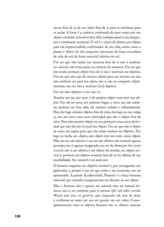 tureza fora de si, de um objeto fora de si, para se satisfazer, para
      se saciar. A fome é a carência confessada do meu corpo por um
      objeto existente (seienden) fora dele, indispensável à sua integra-
      ção e externação essencial. O sol é o objeto da planta, um objeto
      para ela imprescindível, confirmador de sua vida, assim como a
      planta é objeto do sol, enquanto externação da força evocadora
      de vida do sol, da força essencial objetiva do sol.
      Um ser que não tenha sua natureza fora de si não é nenhum
      ser natural, não toma parte na essência da natureza. Um ser que
      não tenha nenhum objeto fora de si não é nenhum ser objetivo.
      Um ser que não seja ele mesmo objeto para um terceiro ser não
      tem nenhum ser para seu objeto, isto é, não se comporta objeti-
      vamente, seu ser não é nenhum [ser] objetivo.
      Um ser não-objetivo é um não-ser.
      Assenta um ser, que nem é ele próprio objeto nem tem um ob-
      jeto. Um tal ser seria, em primeiro lugar, o único ser, não existi-
      ria nenhum ser fora dele, ele existiria isolado e solitariamente.
      Pois, tão logo existam objetos fora de mim, tão logo eu não esteja
      só, sou um outro, uma outra efetividade que não o objeto fora de
      mim. Para este terceiro objeto eu sou, portanto, uma outra efetivi-
      dade que não ele, isto é, [sou] seu objeto. Um ser que não é objeto
      de outro ser, supõe, pois, que não existe nenhum ser objetivo. Tão
      logo eu tenha um objeto, este objeto tem em mim como objeto.
      Mas um ser não objetivo é um ser não efetivo, não sensível, apenas
      pensado, isto é, apenas imaginado, um ser da abstração. Ser (sein)
      sensível, isto é, ser efetivo, é ser objeto do sentido, ser objeto sen-
      sível e, portanto, ter objetos sensíveis fora de si, ter objetos de sua
      sensibilidade. Ser sensível é ser padecente.
      O homem enquanto ser objetivo sensível é, por conseguinte, um
      padecedor, e, porque é um ser que sente o seu tormento, um ser
      apaixonado. A paixão (Leidenschaft, Passion) é a força humana
      essencial que caminha energicamente em direção ao seu objeto.
      Mas o homem não é apenas ser natural, mas ser natural hu-
      mano, isto é, ser existente para si mesmo (für sich selbst seiendes
      Wesen), por isso, ser genérico, que, enquanto tal, tem de atuar
      e confirmar-se tanto em seu ser quanto em seu saber. Conse-
      qüentemente, nem os objetos humanos são os objetos naturais


128
 