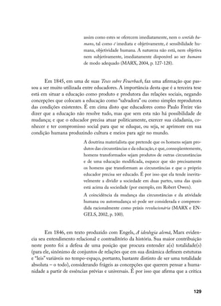 assim como estes se oferecem imediatamente, nem o sentido hu-
                          mano, tal como é imediata e objetivamente, é sensibilidade hu-
                          mana, objetividade humana. A natureza não está, nem objetiva
                          nem subjetivamente, imediatamente disponível ao ser humano
                          de modo adequado (MARX, 2004, p. 127-128).


       Em 1845, em uma de suas Teses sobre Feuerbach, faz uma afirmação que pas-
sou a ser muito utilizada entre educadores. A importância desta que é a terceira tese
está em situar a educação como produto e produtora das relações sociais, negando
concepções que colocam a educação como “salvadora” ou como simples reprodutora
das condições existentes. É em cima disto que educadores como Paulo Freire vão
dizer que a educação não resolve tudo, mas que sem esta não há possibilidade de
mudança; e que o educador precisa atuar politicamente, exercer sua cidadania, co-
nhecer e ter compromisso social para que se eduque, ou seja, se aprimore em sua
condição humana produzindo cultura e meios para agir no mundo.
                          A doutrina materialista que pretende que os homens sejam pro-
                          dutos das circunstâncias e da educação, e que, conseqüentemente,
                          homens transformados sejam produtos de outras circunstâncias
                          e de uma educação modificada, esquece que são precisamente
                          os homens que transformam as circunstâncias e que o próprio
                          educador precisa ser educado. É por isso que ela tende inevita-
                          velmente a dividir a sociedade em duas partes, uma das quais
                          está acima da sociedade (por exemplo, em Robert Owen).
                          A coincidência da mudança das circunstâncias e da atividade
                          humana ou automudança só pode ser considerada e compreen-
                          dida racionalmente como práxis revolucionária (MARX e EN-
                          GELS, 2002, p. 100).


        Em 1846, em texto produzido com Engels, A ideologia alemã, Marx eviden-
cia seu entendimento relacional e contraditório da história. Sua maior contribuição
neste ponto foi a defesa de uma posição que procura entender a(s) totalidade(s)
(para ele, sinônimo de conjuntos de relações que em sua dinâmica definem estuturas
e “leis” variáveis no tempo-espaço, portanto, bastante distinto de ser uma totalidade
absoluta – o todo), considerando frágeis as concepções que querem pensar a huma-
nidade a partir de essências prévias e universais. É por isso que afirma que a crítica



                                                                                     129
 