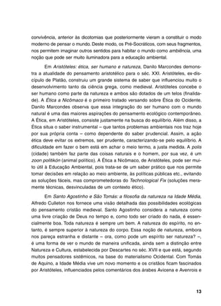 convivência, anterior às dicotomias que posteriormente vieram a constituir o modo
moderno de pensar o mundo. Deste modo, os Pré-Socráticos, com seus fragmentos,
nos permitem imaginar outros sentidos para habitar o mundo como ambiência, uma
noção que pode ser muito iluminadora para a educação ambiental.

        Em Aristóteles: ética, ser humano e natureza, Danilo Marcondes demons-
tra a atualidade do pensamento aristotélico para o séc. XXI. Aristóteles, ex-dis-
cípulo de Platão, construiu um grande sistema de saber que influenciou muito o
desenvolvimento tanto da ciência grega, como medieval. Aristóteles concebe o
ser humano como parte da natureza e ambos são dotados de um telos (finalida-
de). A Ética a Nicômaco é o primeiro tratado versando sobre Ética do Ocidente.
Danilo Marcondes observa que essa integração do ser humano com o mundo
natural é uma das maiores aspirações do pensamento ecológico contemporâneo.
A Ética, em Aristóteles, consiste justamente na busca do equilíbrio. Além disso, a
Ética situa o saber instrumental – que tantos problemas ambientais nos traz hoje
por sua própria conta – como dependente do saber prudencial. Assim, a ação
ética deve evitar os extremos, ser prudente, caracterizando-se pelo equilíbrio. A
dificuldade em fazer o bem está em achar o meio termo, a justa medida. A polis
(cidade) também faz parte das coisas naturais e o homem, por sua vez, é um
zoon politikón (animal político). A Ética a Nicômaco, de Aristóteles, pode ser mui-
to útil à Educação Ambiental, pois trata-se de um saber prático que nos permite
tomar decisões em relação ao meio ambiente, às políticas públicas etc., evitando
as soluções fáceis, mas comprometedoras do Technological Fix (soluções mera-
mente técnicas, desvinculadas de um contexto ético).

       Em Santo Agostinho e São Tomás: a filosofia da natureza na Idade Média,
Alfredo Culleton nos fornece uma visão detalhada das possibilidades ecológicas
do pensamento cristão medieval. Santo Agostinho considera a natureza como
uma livre criação de Deus no tempo e, como todo ser criado do nada, é essen-
cialmente boa. Toda natureza é sempre um bem. A natureza do espírito, no en-
tanto, é sempre superior à natureza do corpo. Essa noção de natureza, embora
nos pareça estranha e distante – ora, como pode um espírito ser natureza? –,
é uma forma de ver o mundo de maneira unificada, ainda sem a distinção entre
Natureza e Cultura, estabelecida por Descartes no séc. XVII e que está, segundo
muitos pensadores sistêmicos, na base do materialismo Ocidental. Com Tomás
de Aquino, a Idade Média vive um novo momento e os cristãos ficam fascinados
por Aristóteles, influenciados pelos comentários dos árabes Avicena e Avenrois e



                                                                                13
 