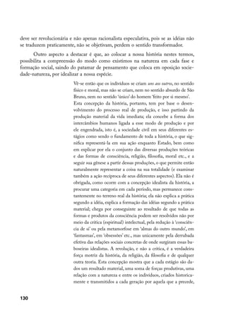 deve ser revolucionária e não apenas racionalista especulativa, pois se as idéias não
se traduzem praticamente, não se objetivam, perdem o sentido transformador.
      Outro aspecto a destacar é que, ao colocar a nossa história nestes termos,
possibilita a compreensão do modo como existimos na natureza em cada fase e
formação social, saindo do patamar de pensamento que coloca em oposição socie-
dade-natureza, por idealizar a nossa espécie.
                          Vê-se então que os indivíduos se criam uns aos outros, no sentido
                          físico e moral, mas não se criam, nem no sentido absurdo de São
                          Bruno, nem no sentido ‘único’ do homem ‘feito por si mesmo’.
                          Esta concepção da história, portanto, tem por base o desen-
                          volvimento do processo real de produção, e isso partindo da
                          produção material da vida imediata; ela concebe a forma dos
                          intercâmbios humanos ligada a esse modo de produção e por
                          ele engendrada, isto é, a sociedade civil em seus diferentes es-
                          tágios como sendo o fundamento de toda a história, o que sig-
                          nifica representá-la em sua ação enquanto Estado, bem como
                          em explicar por ela o conjunto das diversas produções teóricas
                          e das formas de consciência, religião, filosofia, moral etc., e a
                          seguir sua gênese a partir dessas produções, o que permite então
                          naturalmente representar a coisa na sua totalidade (e examinar
                          também a ação recíproca de seus diferentes aspectos). Ela não é
                          obrigada, como ocorre com a concepção idealista da história, a
                          procurar uma categoria em cada período, mas permanece cons-
                          tantemente no terreno real da história; ela não explica a prática
                          segundo a idéia, explica a formação das idéias segundo a prática
                          material; chega por conseguinte ao resultado de que todas as
                          formas e produtos da consciência podem ser resolvidos não por
                          meio da crítica (espiritual) intelectual, pela redução à ‘consciên-
                          cia de si’ ou pela metamorfose em ‘almas do outro mundo’, em
                          ‘fantasmas’, em ‘obsessões’ etc., mas unicamente pela derrubada
                          efetiva das relações sociais concretas de onde surgiram essas ba-
                          boseiras idealistas. A revolução, e não a crítica, é a verdadeira
                          força motriz da história, da religião, da filosofia e de qualquer
                          outra teoria. Esta concepção mostra que a cada estágio são da-
                          dos um resultado material, uma soma de forças produtivas, uma
                          relação com a natureza e entre os indivíduos, criados historica-
                          mente e transmitidos a cada geração por aquela que a precede,


130
 