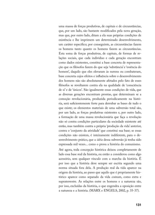 uma massa de forças produtivas, de capitais e de circunstâncias,
que, por um lado, são bastante modificados pela nova geração,
mas que, por outro lado, ditam a ela suas próprias condições de
existência e lhe imprimem um determinado desenvolvimento,
um caráter específico; por conseguinte, as circunstâncias fazem
os homens tanto quanto os homens fazem as circunstâncias.
Esta soma de forças produtivas, de capitais, de formas de re-
lações sociais, que cada indivíduo e cada geração encontram
como dados existentes, constitui a base concreta de representa-
ção que os filósofos fazem do que seja ‘substância’ e ‘essência do
homem’, daquilo que eles elevaram às nuvens ou combateram,
base concreta cujos efeitos e influência sobre o desenvolvimento
dos homens não são absolutamente afetados pelo fato de esses
filósofos se revoltarem contra ela na qualidade de ‘consciência
de si’ e de ‘únicos’. São igualmente essas condições de vida, que
as diversas gerações encontram prontas, que determinam se a
comoção revolucionária, produzida periodicamente na histó-
ria, será suficientemente forte para derrubar as bases de tudo o
que existe; os elementos materiais de uma subversão total são,
por um lado, as forças produtivas existentes e, por outro lado,
a formação de uma massa revolucionária que faça a revolução
não só contra condições particulares da sociedade existente até
então, mas também contra a própria ‘produção da vida’ anterior,
contra o ‘conjunto da atividade’ que constitui sua base; se essas
condições não existem, é inteiramente indiferente, para o de-
senvolvimento prático, que a idéia dessa subversão já tenha sido
expressada mil vezes... como o prova a história do comunismo.
Até agora, toda concepção histórica deixou completamente de
lado essa base real da história, ou então a considerou como algo
acessório, sem qualquer vínculo com a marcha da história. É
por isso que a história deve sempre ser escrita segundo uma
norma situada fora dela. A produção real da vida aparece na
origem da história, ao passo que aquilo que é propriamente his-
tórico aparece como separado da vida comum, como extra e
supraterrestre. As relações entre os homens e a natureza são,
por isso, excluídas da história, o que engendra a oposição entre
a natureza e a história. (MARX e ENGELS, 2002, p. 35-37).



                                                             131
 
