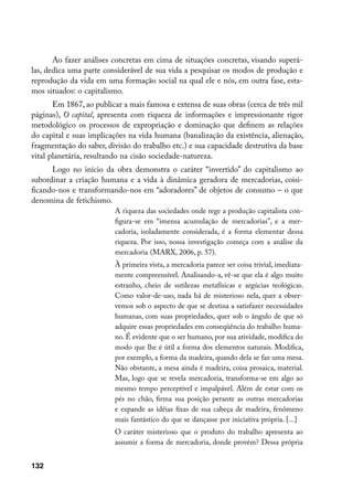 Ao fazer análises concretas em cima de situações concretas, visando superá-
las, dedica uma parte considerável de sua vida a pesquisar os modos de produção e
reprodução da vida em uma formação social na qual ele e nós, em outra fase, esta-
mos situados: o capitalismo.
       Em 1867, ao publicar a mais famosa e extensa de suas obras (cerca de três mil
páginas), O capital, apresenta com riqueza de informações e impressionante rigor
metodológico os processos de expropriação e dominação que definem as relações
do capital e suas implicações na vida humana (banalização da existência, alienação,
fragmentação do saber, divisão do trabalho etc.) e sua capacidade destrutiva da base
vital planetária, resultando na cisão sociedade-natureza.
      Logo no início da obra demonstra o caráter “invertido” do capitalismo ao
subordinar a criação humana e a vida à dinâmica geradora de mercadorias, coisi-
ficando-nos e transformando-nos em “adoradores” de objetos de consumo – o que
denomina de fetichismo.
                         A riqueza das sociedades onde rege a produção capitalista con-
                         figura-se em “imensa acumulação de mercadorias”, e a mer-
                         cadoria, isoladamente considerada, é a forma elementar dessa
                         riqueza. Por isso, nossa investigação começa com a análise da
                         mercadoria (MARX, 2006, p. 57).
                         À primeira vista, a mercadoria parece ser coisa trivial, imediata-
                         mente compreensível. Analisando-a, vê-se que ela é algo muito
                         estranho, cheio de sutilezas metafísicas e argúcias teológicas.
                         Como valor-de-uso, nada há de misterioso nela, quer a obser-
                         vemos sob o aspecto de que se destina a satisfazer necessidades
                         humanas, com suas propriedades, quer sob o ângulo de que só
                         adquire essas propriedades em conseqüência do trabalho huma-
                         no. É evidente que o ser humano, por sua atividade, modifica do
                         modo que lhe é útil a forma dos elementos naturais. Modifica,
                         por exemplo, a forma da madeira, quando dela se faz uma mesa.
                         Não obstante, a mesa ainda é madeira, coisa prosaica, material.
                         Mas, logo que se revela mercadoria, transforma-se em algo ao
                         mesmo tempo perceptível e impalpável. Além de estar com os
                         pés no chão, firma sua posição perante as outras mercadorias
                         e expande as idéias fixas de sua cabeça de madeira, fenômeno
                         mais fantástico do que se dançasse por iniciativa própria. [...]
                         O caráter misterioso que o produto do trabalho apresenta ao
                         assumir a forma de mercadoria, donde provém? Dessa própria


132
 