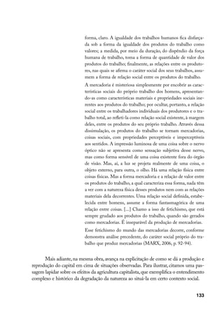 forma, claro. A igualdade dos trabalhos humanos fica disfarça-
                           da sob a forma da igualdade dos produtos do trabalho como
                           valores; a medida, por meio da duração, do dispêndio da força
                           humana de trabalho, toma a forma de quantidade de valor dos
                           produtos do trabalho; finalmente, as relações entre os produto-
                           res, nas quais se afirma o caráter social dos seus trabalhos, assu-
                           mem a forma de relação social entre os produtos do trabalho.
                           A mercadoria é misteriosa simplesmente por encobrir as carac-
                           terísticas sociais do próprio trabalho dos homens, apresentan-
                           do-as como características materiais e propriedades sociais ine-
                           rentes aos produtos do trabalho; por ocultar, portanto, a relação
                           social entre os trabalhadores individuais dos produtores e o tra-
                           balho total, ao refleti-la como relação social existente, à margem
                           deles, entre os produtos do seu próprio trabalho. Através dessa
                           dissimulação, os produtos do trabalho se tornam mercadorias,
                           coisas sociais, com propriedades perceptíveis e imperceptíveis
                           aos sentidos. A impressão luminosa de uma coisa sobre o nervo
                           óptico não se apresenta como sensação subjetiva desse nervo,
                           mas como forma sensível de uma coisa existente fora do órgão
                           de visão. Mas, aí, a luz se projeta realmente de uma coisa, o
                           objeto externo, para outra, o olho. Há uma relação física entre
                           coisas físicas. Mas a forma mercadoria e a relação de valor entre
                           os produtos do trabalho, a qual caracteriza essa forma, nada têm
                           a ver com a natureza física desses produtos nem com as relações
                           materiais dela decorrentes. Uma relação social definida, estabe-
                           lecida entre homens, assume a forma fantasmagórica de uma
                           relação entre coisas. [...] Chamo a isso de fetichismo, que está
                           sempre grudado aos produtos do trabalho, quando são gerados
                           como mercadorias. É inseparável da produção de mercadorias.
                           Esse fetichismo do mundo das mercadorias decorre, conforme
                           demonstra análise precedente, do caráter social próprio do tra-
                           balho que produz mercadorias (MARX, 2006, p. 92-94).


      Mais adiante, na mesma obra, avança na explicitação de como se dá a produção e
reprodução do capital em cima de situações observadas. Para ilustrar, citamos uma pas-
sagem lapidar sobre os efeitos da agricultura capitalista, que exemplifica o entendimento
complexo e histórico da degradação da natureza ao situá-la em certo contexto social.


                                                                                         133
 