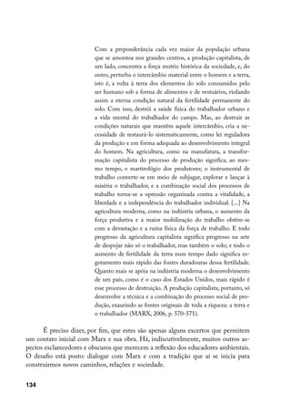 Com a preponderância cada vez maior da população urbana
                         que se amontoa nos grandes centros, a produção capitalista, de
                         um lado, concentra a força motriz histórica da sociedade, e, do
                         outro, perturba o intercâmbio material entre o homem e a terra,
                         isto é, a volta à terra dos elementos do solo consumidos pelo
                         ser humano sob a forma de alimentos e de vestuários, violando
                         assim a eterna condição natural da fertilidade permanente do
                         solo. Com isso, destrói a saúde física do trabalhador urbano e
                         a vida mental do trabalhador do campo. Mas, ao destruir as
                         condições naturais que mantêm aquele intercâmbio, cria a ne-
                         cessidade de restaurá-lo sistematicamente, como lei reguladora
                         da produção e em forma adequada ao desenvolvimento integral
                         do homem. Na agricultura, como na manufatura, a transfor-
                         mação capitalista do processo de produção significa, ao mes-
                         mo tempo, o martirológio dos produtores; o instrumental de
                         trabalho converte-se em meio de subjugar, explorar e lançar à
                         miséria o trabalhador, e a combinação social dos processos de
                         trabalho torna-se a opressão organizada contra a vitalidade, a
                         liberdade e a independência do trabalhador individual. [...] Na
                         agricultura moderna, como na indústria urbana, o aumento da
                         força produtiva e a maior mobilização do trabalho obtêm-se
                         com a devastação e a ruína física da força de trabalho. E todo
                         progresso da agricultura capitalista significa progresso na arte
                         de despojar não só o trabalhador, mas também o solo; e todo o
                         aumento de fertilidade da terra num tempo dado significa es-
                         gotamento mais rápido das fontes duradouras dessa fertilidade.
                         Quanto mais se apóia na indústria moderna o desenvolvimento
                         de um país, como é o caso dos Estados Unidos, mais rápido é
                         esse processo de destruição. A produção capitalista, portanto, só
                         desenvolve a técnica e a combinação do processo social de pro-
                         dução, exaurindo as fontes originais de toda a riqueza: a terra e
                         o trabalhador (MARX, 2006, p. 570-571).

      É preciso dizer, por fim, que estes são apenas alguns excertos que permitem
um contato inicial com Marx e sua obra. Há, indiscutivelmente, muitos outros as-
pectos esclarecedores e obscuros que merecem a reflexão dos educadores ambientais.
O desafio está posto: dialogar com Marx e com a tradição que aí se inicia para
construirmos novos caminhos, relações e sociedade.


134
 