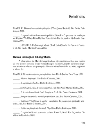 Referências

MARX, K. Manuscritos econômico-filosóficos. [Trad. Jesus Ranieri]. São Paulo: Boi-
tempo, 2004.

______. O capital: crítica da economia política. Livro I – O processo de produção
do Capital. V.1. [Trad. Reinaldo Sant’Ana]. 23 ed. Rio de Janeiro: Civilização Bra-
sileira, 2006.

______. e ENGELS, F. A ideologia alemã. [Trad. Luis Cláudio de Castro e Costa].
3 ed. São Paulo: Martins Fontes, 2002.



Outras indicações bibliográficas
       A obra teórica de Marx foi organizada de diversas formas, visto que muitos
de seus escritos somente foram publicados após sua morte. Dentre os títulos lança-
dos por várias editoras em português, além das três referenciadas no texto, sugere-se
a leitura de:

MARX, K. Formações econômicas pré-capitalistas. 6 ed. Rio de Janeiro: Paz e Terra, 1991.

______. Miséria da filosofia. São Paulo: Centauro, 2001.

______. A sagrada família. São Paulo: Boitempo, 2003.

______.Contribuição à crítica da economia política. 3 ed. São Paulo: Martins Fontes, 2003.

______. O dezoito brumário de Louis Bonaparte. 3 ed. São Paulo: Centauro, 2003.

______. A origem do capital: a acumulação primitiva. 2 ed. São Paulo: Centauro, 2004.

______. Capítulo VI inédito de O capital – resultados do processo de produção ime-
diata. 2 ed. São Paulo: Centauro, 2004.

______. Crítica da filosofia do direito de Hegel. São Paulo: Boitempo, 2005.

______. O capital: crítica da economia política. Livro II. 10 ed. Rio de Janeiro: Ci-
vilização Brasileira, 2005.


                                                                                       135
 