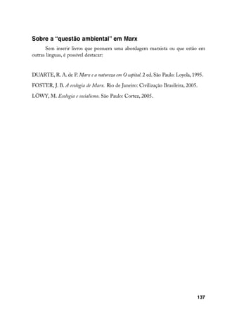 Sobre a “questão ambiental” em Marx
      Sem inserir livros que possuem uma abordagem marxista ou que estão em
outras línguas, é possível destacar:


DUARTE, R. A. de P. Marx e a natureza em O capital. 2 ed. São Paulo: Loyola, 1995.

FOSTER, J. B. A ecologia de Marx. Rio de Janeiro: Civilização Brasileira, 2005.

LÖWY, M. Ecologia e socialismo. São Paulo: Cortez, 2005.




                                                                               137
 