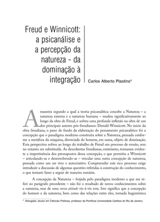 Freud e Winnicott:
     a psicanálise e
     a percepção da
       natureza - da
       dominação à
          integração                                      Carlos Alberto Plastino*




A
            maneira segundo a qual a teoria psicanalítica concebe a Natureza – a
            natureza externa e a natureza humana – mudou significativamente ao
            longo da obra de Freud, e sofreu uma profunda inflexão na obra de um
            dos principais autores pós-freudianos: Donald Winnicott. No início da
obra freudiana, o pano de fundo da elaboração do pensamento psicanalítico foi a
concepção que o paradigma moderno construíra sobre a Natureza, pensada confor-
me a metáfora da máquina, divorciada do homem, em suma, objeto de dominação.
Esta perspectiva sofreu ao longo do trabalho de Freud um processo de erosão, sem
no entanto ser substituída. As descobertas freudianas, entretanto, tornaram eviden-
te a impertinência dos pressupostos dessa concepção, o que permitiu a Winnicott
– articulando-as e desenvolvendo-as – veicular uma outra concepção de natureza,
pensada como um ser vivo e autocriativo. Compreender este rico processo exige
introduzir a discussão de algumas questões referidas à construção do conhecimento,
o que tentarei fazer a seguir de maneira sumária.
       A concepção da Natureza – forjada pelo paradigma moderno a que me re-
feri no parágrafo precedente – não foi o resultado de novos conhecimentos sobre
a natureza, mas de uma nova atitude vis-à-vis esta. Isto significa que a concepção
do homem e da natureza, bem como das relações entre eles, tornada hegemônica

*	 Advogado, doutor em Ciências Políticas, professor da Pontifícia Universidade Católica do Rio de Janeiro.
 