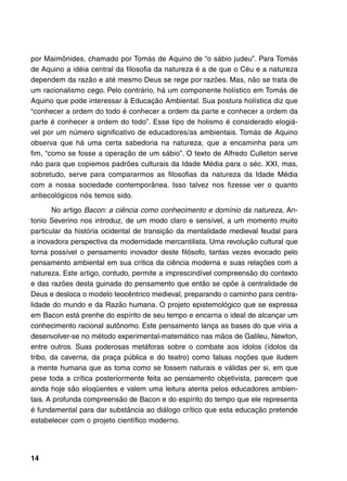por Maimônides, chamado por Tomás de Aquino de “o sábio judeu”. Para Tomás
de Aquino a idéia central da filosofia da natureza é a de que o Céu e a natureza
dependem da razão e até mesmo Deus se rege por razões. Mas, não se trata de
um racionalismo cego. Pelo contrário, há um componente holístico em Tomás de
Aquino que pode interessar à Educação Ambiental. Sua postura holística diz que
“conhecer a ordem do todo é conhecer a ordem da parte e conhecer a ordem da
parte é conhecer a ordem do todo”. Esse tipo de holismo é considerado elogiá-
vel por um número significativo de educadores/as ambientais. Tomás de Aquino
observa que há uma certa sabedoria na natureza, que a encaminha para um
fim, “como se fosse a operação de um sábio”. O texto de Alfredo Culleton serve
não para que copiemos padrões culturais da Idade Média para o séc. XXI, mas,
sobretudo, serve para compararmos as filosofias da natureza da Idade Média
com a nossa sociedade contemporânea. Isso talvez nos fizesse ver o quanto
antiecológicos nós temos sido.

       No artigo Bacon: a ciência como conhecimento e domínio da natureza, An-
tonio Severino nos introduz, de um modo claro e sensível, a um momento muito
particular da história ocidental de transição da mentalidade medieval feudal para
a inovadora perspectiva da modernidade mercantilista. Uma revolução cultural que
torna possível o pensamento inovador deste filósofo, tantas vezes evocado pelo
pensamento ambiental em sua crítica da ciência moderna e suas relações com a
natureza. Este artigo, contudo, permite a imprescindível compreensão do contexto
e das razões desta guinada do pensamento que então se opõe à centralidade de
Deus e desloca o modelo teocêntrico medieval, preparando o caminho para centra-
lidade do mundo e da Razão humana. O projeto epistemológico que se expressa
em Bacon está prenhe do espírito de seu tempo e encarna o ideal de alcançar um
conhecimento racional autônomo. Este pensamento lança as bases do que viria a
desenvolver-se no método experimental-matemático nas mãos de Galileu, Newton,
entre outros. Suas poderosas metáforas sobre o combate aos ídolos (ídolos da
tribo, da caverna, da praça pública e do teatro) como falsas noções que iludem
a mente humana que as toma como se fossem naturais e válidas per si, em que
pese toda a crítica posteriormente feita ao pensamento objetivista, parecem que
ainda hoje são eloqüentes e valem uma leitura atenta pelos educadores ambien-
tais. A profunda compreensão de Bacon e do espírito do tempo que ele representa
é fundamental para dar substância ao diálogo crítico que esta educação pretende
estabelecer com o projeto científico moderno.




14
 