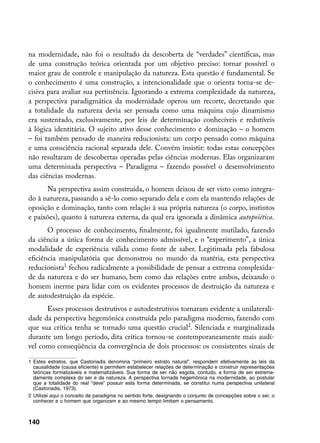 na modernidade, não foi o resultado da descoberta de “verdades” científicas, mas
de uma construção teórica orientada por um objetivo preciso: tornar possível o
maior grau de controle e manipulação da natureza. Esta questão é fundamental. Se
o conhecimento é uma construção, a intencionalidade que o orienta torna-se de-
cisiva para avaliar sua pertinência. Ignorando a extrema complexidade da natureza,
a perspectiva paradigmática da modernidade operou um recorte, decretando que
a totalidade da natureza devia ser pensada como uma máquina cujo dinamismo
era sustentado, exclusivamente, por leis de determinação conhecíveis e redutíveis
à lógica identitária. O sujeito ativo desse conhecimento e dominação – o homem
– foi também pensado de maneira reducionista: um corpo pensado como máquina
e uma consciência racional separada dele. Convém insistir: todas estas concepções
não resultaram de descobertas operadas pelas ciências modernas. Elas organizaram
uma determinada perspectiva – Paradigma – fazendo possível o desenvolvimento
das ciências modernas.
      Na perspectiva assim construída, o homem deixou de ser visto como integra-
do à natureza, passando a sê-lo como separado dela e com ela mantendo relações de
oposição e dominação, tanto com relação à sua própria natureza (o corpo, instintos
e paixões), quanto à natureza externa, da qual era ignorada a dinâmica autopoïética.
       O processo de conhecimento, finalmente, foi igualmente mutilado, fazendo
da ciência a única forma de conhecimento admissível, e o “experimento”, a única
modalidade de experiência válida como fonte de saber. Legitimada pela fabulosa
eficiência manipulatória que demonstrou no mundo da matéria, esta perspectiva
reducionista fechou radicalmente a possibilidade de pensar a extrema complexida-
de da natureza e do ser humano, bem como das relações entre ambos, deixando o
homem inerme para lidar com os evidentes processos de destruição da natureza e
de autodestruição da espécie.
      Esses processos destrutivos e autodestrutivos tornaram evidente a unilaterali-
dade da perspectiva hegemônica construída pelo paradigma moderno, fazendo com
que sua crítica tenha se tornado uma questão crucial. Silenciada e marginalizada
durante um longo período, dita crítica tornou-se contemporaneamente mais audí-
vel como conseqüência da convergência de dois processos: os consistentes sinais de

	 Estes estratos, que Castoriadis denomina “primeiro estrato natural”, respondem efetivamente às leis da
   causalidade (causa eficiente) e permitem estabelecer relações de determinação e construir representações
   teóricas formalizáveis e matematizáveis. Sua forma de ser não esgota, contudo, a forma de ser extrema-
   damente complexa do ser e da natureza. A perspectiva tornada hegemônica na modernidade, ao postular
   que a totalidade do real “deve” possuir esta forma determinada, se constitui numa perspectiva unilateral
   (Castoriadis, 1973).
	 Utilizei aqui o conceito de paradigma no sentido forte, designando o conjunto de concepções sobre o ser, o
   conhecer e o homem que organizam e ao mesmo tempo limitam o pensamento.



140
 