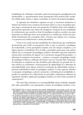 inviabilização da civilização construída a partir dos pressupostos paradigmáticos da
modernidade, e o questionamento desses pressupostos feito possível pelos resulta-
dos obtidos pelas ciências e saberes construídos no interior do próprio paradigma.
       A superação dos dramáticos impasses em que se encontram atualmente as
relações dos homens com a natureza, dos homens entre si e com a sua própria natu-
reza, exige a construção de uma nova perspectiva. O objetivo deste curto trabalho é
precisamente apresentar uma síntese da emergência e evolução de uma modalidade
de conhecimento que, nascida no bojo do paradigma moderno, constitui uma peça
importante na elaboração dessa nova perspectiva, na medida que veicula uma pro-
funda transformação das concepções sobre o homem, suas relações com a natureza
e os processos de conhecimento: a teoria psicanalítica.
       Como se viu, sendo uma das modalidades de conhecimento que contribuíram
decisivamente para erodir os pressupostos sobre os que se sustentou o paradigma
da modernidade, a teoria psicanalítica mantém com este relações complexas e, em
alguns aspectos, contraditórias. Por um lado, a psicanálise aponta para uma ruptura
radical com as concepções do paradigma moderno. Assinalarei aqui dois elementos
centrais desse movimento de ruptura: a) o movimento inaugural da psicanálise – a
afirmação do psiquismo inconsciente – contesta a concepção antropológica basilar
do paradigma moderno, a definição do homem como ser racional. Dita contestação
foi reforçada, na seqüência da obra freudiana, pela afirmação do primado dos fa-
tores afetivos na constituição e funcionamento da subjetividade; b) a afirmação da
intersubjetividade como aspecto central na constituição da subjetividade; contesta a
premissa individualista central no paradigma moderno. A estes aspectos, referidos
à concepção antropológica, é preciso acrescentar a reivindicação da modalidade es-
pecífica de experiência de conhecimento da psicanálise, radicalmente diferente da
experiência científica erigida pelo paradigma moderno, na única forma aceitável de
conhecimento.
      Por outro lado, entretanto, se a incompatibilidade desses resultados atingidos
pelo saber psicanalítico com pressupostos centrais do paradigma moderno é ine-

	 Não disponho aqui do espaço necessário para abordar detalhadamente esta questão crucial, nem para
   acompanhar o longo e rico processo de evolução da teoria psicanalítica nos aspectos referidos à sua rela-
   ção com os pressupostos do paradigma da modernidade. Remeto o leitor interessado a meu livro “O prima-
   do da afetividade. A crítica freudiana ao paradigma moderno”, ed. Relume-Dumará, Rio de Janeiro, 2001.
	 A experiência psicanalítica, fonte de produção do saber produzido pela psicanálise, se caracteriza por tra-
   tar-se de uma relação intersubjetiva (e não entre um sujeito e um objeto de conhecimento), definida cen-
   tralmente por fatores afetivos (resistência, transferência e contratransferência). Nada mais distante, como
   se vê, do ideal do método científico, caracterizado pela atividade de um sujeito distanciado de seu objeto
   e afetivamente indiferente face a este. A especificidade da modalidade de produção do saber psicanalítico
   levou Freud a insistir, reiteradamente, que para poder julgar a validade desse saber era preciso ter feito,
   pessoalmente, a experiência do inconsciente.



                                                                                                         141
 