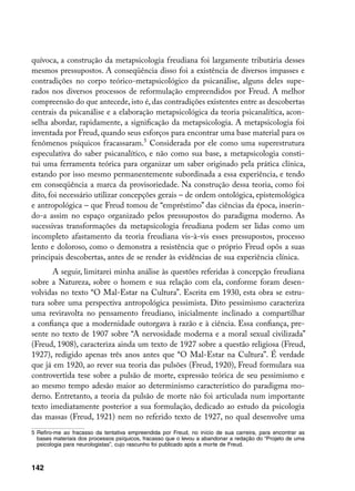 quívoca, a construção da metapsicologia freudiana foi largamente tributária desses
mesmos pressupostos. A conseqüência disso foi a existência de diversos impasses e
contradições no corpo teórico-metapsicológico da psicanálise, alguns deles supe-
rados nos diversos processos de reformulação empreendidos por Freud. A melhor
compreensão do que antecede, isto é, das contradições existentes entre as descobertas
centrais da psicanálise e a elaboração metapsicológica da teoria psicanalítica, acon-
selha abordar, rapidamente, a significação da metapsicologia. A metapsicologia foi
inventada por Freud, quando seus esforços para encontrar uma base material para os
fenômenos psíquicos fracassaram. Considerada por ele como uma superestrutura
especulativa do saber psicanalítico, e não como sua base, a metapsicologia consti-
tui uma ferramenta teórica para organizar um saber originado pela prática clínica,
estando por isso mesmo permanentemente subordinada a essa experiência, e tendo
em conseqüência a marca da provisoriedade. Na construção dessa teoria, como foi
dito, foi necessário utilizar concepções gerais – de ordem ontológica, epistemológica
e antropológica – que Freud tomou de “empréstimo” das ciências da época, inserin-
do-a assim no espaço organizado pelos pressupostos do paradigma moderno. As
sucessivas transformações da metapsicologia freudiana podem ser lidas como um
incompleto afastamento da teoria freudiana vis-à-vis esses pressupostos, processo
lento e doloroso, como o demonstra a resistência que o próprio Freud opôs a suas
principais descobertas, antes de se render às evidências de sua experiência clínica.
       A seguir, limitarei minha análise às questões referidas à concepção freudiana
sobre a Natureza, sobre o homem e sua relação com ela, conforme foram desen-
volvidas no texto “O Mal-Estar na Cultura”. Escrita em 1930, esta obra se estru-
tura sobre uma perspectiva antropológica pessimista. Dito pessimismo caracteriza
uma reviravolta no pensamento freudiano, inicialmente inclinado a compartilhar
a confiança que a modernidade outorgava à razão e à ciência. Essa confiança, pre-
sente no texto de 1907 sobre “A nervosidade moderna e a moral sexual civilizada”
(Freud, 1908), caracteriza ainda um texto de 1927 sobre a questão religiosa (Freud,
1927), redigido apenas três anos antes que “O Mal-Estar na Cultura”. É verdade
que já em 1920, ao rever sua teoria das pulsões (Freud, 1920), Freud formulara sua
controvertida tese sobre a pulsão de morte, expressão teórica de seu pessimismo e
ao mesmo tempo adesão maior ao determinismo característico do paradigma mo-
derno. Entretanto, a teoria da pulsão de morte não foi articulada num importante
texto imediatamente posterior a sua formulação, dedicado ao estudo da psicologia
das massas (Freud, 1921) nem no referido texto de 1927, no qual desenvolve uma
	 Refiro-me ao fracasso da tentativa empreendida por Freud, no início de sua carreira, para encontrar as
   bases materiais dos processos psíquicos, fracasso que o levou a abandonar a redação do “Projeto de uma
   psicologia para neurologistas”, cujo rascunho foi publicado após a morte de Freud.



142
 